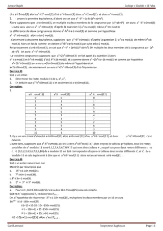 Anwar Rajeb Collège « Chabbi » El Fahs
Gari Laroussi Inspecteur Zaghouan Page 16
c/ si a≡2mod(3) alors 𝑎3
≡23
mod(3) d’où 𝑎3
≡8mod(3) donc 𝑎3
≡2mod(3) et alors 𝑎3
≡amod(3).
2. - voyons la première équivalence, d’abord on sait que a3
-b3
= (a-b) (a²+ab+b²).
Alors supposons que a-b≡0mod(3), on multiplie les deux membres de la congruence par (a²+ab+b²) on aura a3
-b3
≡0mod(3)
L’autre sens alors si a3
-b3
≡0mod(3) d’après la question 1) 𝑎3
≡a mod(3) même 𝑏3
≡b mod(3).
La différence de deux congruences donne a3
-b3
≡a-b mod(3) et comme par hypothèse
a3
-b3
≡0 mod(3) alors a-b≡0 mod(3).
- Concernant la deuxième équivalence, supposons que a3
+b3
≡0mod(3) d’après la question 1) 𝑎3
≡a mod(3) de même 𝑏3
≡b
mod(3). Alors on fait la somme on obtient a3
+b3
≡a+b mod(3) par suite a+b≡0 mod(3).
Réciproquement si a+b≡0 mod(3), on sait que a3
+b3
= (a+b) (a²-ab+b²). On multiplie les deux membres de la congruence par (a²-
ab+b²) on aura a3
+b3
≡0mod(3).
-La troisième congruence supposons que a3
+2b3
≡0mod(3) on fait appel à la question 1) alors
𝑎3
≡a mod(3) et 𝑏3
≡b mod(3) d’où2 𝑏3
≡2b mod(3) et la somme donne a3
+2b3
≡a+2b mod(3) et comme par hypothèse
a3
+2b3
≡0mod(3) on a alors a+2b≡0mod(3).de même si l’hypothèse était
a+2b≡0mod(3), nécessairement on aura a3
+2b3
≡0mod(3) d’où l’équivalence.
Exercice 45
Soit a un entier.
1. Déterminer les restes modulo 11 de a, a², a3
.
2. En déduire que a3
-b3
≡0mod(11) si et seulement si a-b≡0mod(11).
Correction:
1.
a≡ mod(11) a²≡ mod(11) a3
≡ mod(11)
0 0 0
1 1 1
2 4 8
3 9 5
4 5 9
5 3 4
6 3 7
7 5 2
8 9 6
9 4 3
10 1 10
2. il y a un sens trivial d’abord si a-b≡0mod(11) alors a≡b mod (11) d’ou a3
≡b3
mod(11) et donc a3
-b3
≡0mod(11) c’est
évident.
L’autre sens, supposons que a3
-b3
≡0mod(11) c'est-à-dire a3
≡b3
mod(11) alors voyons le tableau précédent, tous les restes
possibles de a3
modulo 11 sont 0,1,2,3,4,5,6,7,8,9,10 qui sont deux à deux ≠ , auquel cas pour deux restes différents ri et
rj ∈ *0,1,2,3,4,5,6,7,8,9,10+ de a modulo 11 on fait correspondre d’après ce tableau deux restes différents r′i et r′j de a
modulo 11 et cela équivalent à dire que si a3
≡b3
mod(11) alors nécessairement a≡b mod(11) .
Exercice 46
Soit n un entier naturel non nul.
Montrer par récurrence que
a. 16n
≡1-10n mod(25).
b. 7n
≡6n+1 mod(36).
c.4n
≡3n+1 mod(9).
d. 2n
+ 3n
≡ 5n
mod(6).
Correction:
a. Pour n=1 ,16≡1-10 mod(25) c'est-à-dire 16≡-9 mod(25) cela est correcte.
Soit n∈ℕ∗
supposons Pn et montrons Pn+1 .
On a l’hypothèse de récurrence 16n
≡1-10n mod(25), multiplions les deux membres par un 16 on aura
16n+1
≡16 -160n mod(25)
≡1+15 +10-10 -10n -150n mod(25).
≡1 – 10(n+1) + 25 -150n mod(25).
≡1 – 10(n+1) + 25(1-6n) mod(25).
≡1 -10(n+1) mod(25). Alors c’est Pn+1 .
 