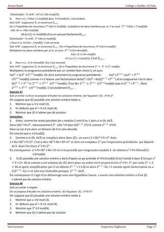 Anwar Rajeb Collège « Chabbi » El Fahs
Gari Laroussi Inspecteur Zaghouan Page 17
Conclusion : ∀ n∈ℕ∗
, 16n
≡1-10n mod(25).
b. Pour n=1, 7≡6x1 +1 mod(36) donc 7≡7mod(25), c’est évident.
Soit n∈ℕ∗
supposons Pn et montrons Pn+1 .
On a l’hypothèse de récurrence 7n
≡6n+1 mod(36) multiplions les deux membres par un 7 on aura 7n+1
≡42n + 7 mod(36)
≡6n +6 +1 +36n mod(36)
≡6 (n+1) +1 mod(36) d’où on prouve facilementPn+1.
Conclusion : ∀ n∈ℕ∗
, 7n
≡6n+1 mod(36).
c.Pour n=1, 4≡3x1 + 1mod(9) c’est correcte.
Soit n∈ℕ∗
supposons Pn et montrons Pn+1 . On a l’hypothèse de récurrence, 4n
≡3n+1 mod(9).
Multiplions les deux membres par un 4, on aura 4n+1
≡12n+4mod(9).
≡3n +3 +1+9n mod(9)
≡3 (n+1) +1mod(9). C’est Pn+1 .
d. Pour n=1, 2+3 ≡5mod(9). Oui c’est correcte.
Soit n∈ℕ∗
supposons Pn et montrons Pn+1. On a l’hypothèse de récurrence 2n
+ 3n
≡ 5n
mod(6).
Multiplions la congruence précédente par un nombre bien choisi 5, on aura
5x2n
+ 5x3n
≡5n+1
mod(6). On écrit autrement la congruence précédente : 3x2n
+2n+1
+2x3n
+ 3n+1
≡5n+1
mod(6).comme n>1 faisons une factorisation de3x2n
+2x3n
=3x2(2n−1
+3n−1
) et la congruence s’écrit alors
6(2n−1
+ 3n−1
)+ 2n+1
+ 3n+1
≡5n+1
mod(6). D’où 6k+ 2n+1
+ 3n+1
≡5n+1
mod(6) avec k=2n−1
+3n−1
. Donc
2n+1
+ 3n+1
≡5n+1
mod(6). C’est évidement Pn+1 .
Exercice 47
Soit un entier n≥4.on se propose d’étudier les solutions entières de l’équation (E) : x²+9=2n
On suppose que (E) possède une solution entière notée a.
1. Montrer que a ≡1 mod (2).
2. En déduire que a² + 9 ≡2 mod (4).
3. Montrer que (E) n’admet pas de solution.
Correction:
1. Sinon, comme les restes possibles de a modulo 2 sont 0 ou 1 alors si a=2k, k∈ℤ.
Donc (2k) ²+9=2n
, nécessairement 2n
-(2k) ²=9 alors 4(2n−2
-k²)=9, comme 2n−2
-k²∈ℤ
Dans ce cas 4 est alors un diviseur de 9 et cela absurde.
On conclut que a ≡1mod(2).
2. Comme a=1+2k, k∈ℤ on remplace alors dans (E) , on aura (1+2k)²+9=2n
donc
1+4k+4k²+9=2n
c'est-à-dire 4k²+4k+10=2n
et alors on remplace 2n
par l’expression précédente qui dépend
de k dans l’écriture a²+9=2n
.
En conséquence a²+9=4k²+4k+10 et si on procède par congruence modulo 4 on obtient a²+9≡10mod(4)
≡2mod(4).
3. Si (E) possède une solution entière a alors d’après ce qui précède a²+9≡2mod(4) d’où il existe k dans ℤ tel que a²
+ 9 =2+ 4k et comme a est solution de (E) alors pour un entier n≥4 on peut écrire a²+9= 2n
par suite 2n
= 2
+ 4k et après simplification par 2 on obtient 2n−1
=1+2k et alors 2n−1
-2k =1 ensuite après factorisation on a
2(2n−2
- k)=1 et cela non réalisable puisque 2n−2
- k∈ℤ .
En conséquence il s’agit d’un démarrage sous une hypothèse fausse a savoir une solution entière a d’où (E)
n’admet pas de solution entière.
Exercice 48
Soit un entier n impair.
On se propose d’étudier les solutions entières de l’équation (E) : x²+9=3n
On suppose que (E) possède une solution entière notée a.
1. Montrer que a ≡0 mod (2).
2. En déduire que a² + 9 ≡1 mod (4).
3. Montrer que 3n
≡3 mod(4).
4. Montrer que (E) n’admet pas de solution
 
