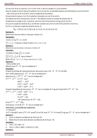 Anwar Rajeb Collège « Chabbi » El Fahs
Gari Laroussi Inspecteur Zaghouan Page 2
On aura 2a=-8 et a=-4 puis b=-5-a=-5-(-4)=-5+4=-1 alors le couple (-4,-1) est solution.
Avec le couple (1,15) on résout le système a-b=1 et a+b=15, on procède toujours par élimination on aura 2a=16 et
alors a=8, puis b=15-a=15-8=7, ainsi le couple (8,7) est solution.
On permute les valeurs 1 et 15 le système à résoudre est a-b=15 et a+b=1.
On obtient 2a=16 et a=8 puis b=1-a=1-8=-7. On obtient ensuite un couple de solution (8,-7).
Finalement un couple à voir, c’est (3,5). a-b=3 et a+b=5 d’où 2a=8 et a=4 puis b=5-a=5-4=1.
On aura le couple de solution (4,1). Un dernier système est a-b=5 et a+b=3 d’où 2a=8 et a=4, b=3-a.
b=3-4=-1 un dernier couple de solution est (4,-1).
Sℤ² = {(-8,7), (-8,-7), (8,7), (8,-7), (-4,1), (-4,-1), (4,1), (4,-1)}.
Exercice 4 :
Déterminer tous les entiers n tels que n divise n+5.
Correction :
n divise n+5 sig
n+5
n
 ℤ . (n≠0)
n+5
n
= 1 +
5
n
 ℤ sig que n divise 5 ainsi nD5 = {-5,-1, 1,5}.
Exercice 5 :
Déterminer tous les entiers n tels que n-2 divise n-9.
Correction :
n-2 divise n-9 sig
n−9
n−2
 ℤ . (n≠2)
n−9
n−2
=
n−2
n−2
-
7
n−2
∈ ℤ sig n-2 divise 7.
Ainsi n-2 ∈D7 = {-7, -1, 1, 7} par suite n∈ *-5, 1, 3,9}.
Exercice 6 :
Soit un entier n≥0.
Montrer que 32n
-2n
est un multiple de 7.
Correction :
D’après le principe de raisonnement par récurrence, pour n=0 : 30
-20
=1-1=0 ∈M7.
Soit n∈IN supposons Pn : 32n
-2n
est un multiple de 7.
Montrons Pn+1 :32(n+1)
-2n+1
est un multiple de 7.
32(n+1)
-2n+1
= 32
32n
- 2x2n
=9x32n
− 2x2n
=7x32n
+2x32n
- 2x2n
= 7x32n
+2(32n
-2n
)
D’après l’hypothèse de récurrence 32n
-2n
est un multiple de 7 sig qu’il existe k∈ℤ / 32n
-2n
= 7k.
32(n+1)
-2n+1
= 7x32n
+2(32n
-2n
)
= 7x32n
+2x7k
=7 x (32n
+ 2k)
=7k’ sachant que (k’=32n
+ 2k)
D’où 32(n+1)
-2n+1
∈M7.
Conclusion : ∀ n∈ IN, 32n
-2n
est un multiple de 7.
Autrement : on procède par congruence
3 ≡3mod(7)
Et 32
≡2mod(7) alors (32
)n
≡2n
mod(7) ∀ n∈ IN, ainsi 32n
-2n
≡ 0 mod(7) sig que 32n
-2n
est un multiple de 7.
Exercice 7 :
1. Ecrire la division euclidienne de 3171 par 19.
2. Déterminer le reste de la division euclidienne de 3171 par -19.
Correction :
1. 3171 = 19 x 166 + 17
2. 3171 = (-19) x (-166) + 17 (0≤17<|-19|)
Exercice 8 :
 