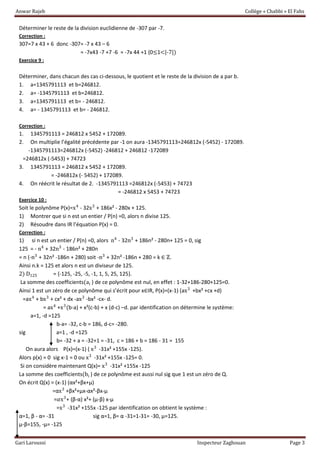 Anwar Rajeb Collège « Chabbi » El Fahs
Gari Laroussi Inspecteur Zaghouan Page 3
Déterminer le reste de la division euclidienne de -307 par -7.
Correction :
307=7 x 43 + 6 donc -307= -7 x 43 – 6
= -7x43 -7 +7 -6 = -7x 44 +1 (0≤1<|-7|)
Exercice 9 :
Déterminer, dans chacun des cas ci-dessous, le quotient et le reste de la division de a par b.
1. a=1345791113 et b=246812.
2. a= -1345791113 et b=246812.
3. a=1345791113 et b= - 246812.
4. a= - 1345791113 et b= - 246812.
Correction :
1. 1345791113 = 246812 x 5452 + 172089.
2. On multiplie l’égalité précédente par -1 on aura -1345791113=246812x (-5452) - 172089.
-1345791113=246812x (-5452) -246812 + 246812 -172089
=246812x (-5453) + 74723
3. 1345791113 = 246812 x 5452 + 172089.
= -246812x (- 5452) + 172089.
4. On réécrit le résultat de 2. -1345791113 =246812x (-5453) + 74723
= -246812 x 5453 + 74723
Exercice 10 :
Soit le polynôme P(x)=x4
- 32x3
+ 186x² - 280x + 125.
1) Montrer que si n est un entier / P(n) =0, alors n divise 125.
2) Résoudre dans IR l’équation P(x) = 0.
Correction :
1) si n est un entier / P(n) =0, alors n4
- 32n3
+ 186n² - 280n+ 125 = 0, sig
125 = - n4
+ 32n3
- 186n² + 280n
= n (-n3
+ 32n² -186n + 280) soit -n3
+ 32n² -186n + 280 = k ∈ ℤ.
Ainsi n.k = 125 et alors n est un diviseur de 125.
2) D125 = {-125, -25, -5, -1, 1, 5, 25, 125}.
La somme des coefficients(ai ) de ce polynôme est nul, en effet : 1-32+186-280+125=0.
Ainsi 1 est un zéro de ce polynôme qui s’écrit pour x∈IR, P(x)=(x-1) (ax3
+bx² +cx +d)
=ax4
+ bx3
+ cx² + dx -ax3
-bx² -cx- d.
= ax4
+x3
(b-a) + x²(c-b) + x (d-c) –d. par identification on détermine le système:
a=1, -d =125
b-a= -32, c-b = 186, d-c= -280.
sig a=1 , -d =125
b= -32 + a = -32+1 = -31, c = 186 + b = 186 - 31 = 155
On aura alors P(x)=(x-1) ( x3
-31x² +155x -125).
Alors p(x) = 0 sig x-1 = 0 ou x3
-31x² +155x -125= 0.
Si on considère maintenant Q(x)= x3
-31x² +155x -125
La somme des coefficients(bi ) de ce polynôme est aussi nul sig que 1 est un zéro de Q.
On écrit Q(x) = (x-1) (αx²+βx+µ)
=αx3
+βx²+µx-αx²-βx-µ
=𝛼x3
+ (β-α) x²+ (µ-β) x-µ
=x3
-31x² +155x -125 par identification on obtient le système :
α=1, β - α= -31 sig α=1, β= α -31=1-31= -30, µ=125.
µ-β=155, -µ= -125
 