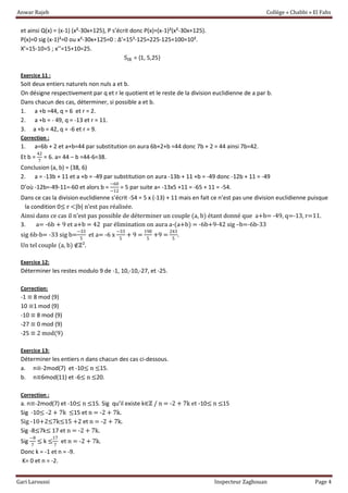 Anwar Rajeb Collège « Chabbi » El Fahs
Gari Laroussi Inspecteur Zaghouan Page 4
et ainsi Q(x) = (x-1) (x²-30x+125), P s’écrit donc P(x)=(x-1)²(x²-30x+125).
P(x)=0 sig (x-1)²=0 ou x²-30x+125=0 : Δ’=15²-125=225-125=100=10².
X’=15-10=5 ; x’’=15+10=25.
SIR = {1, 5,25}
Exercice 11 :
Soit deux entiers naturels non nuls a et b.
On désigne respectivement par q et r le quotient et le reste de la division euclidienne de a par b.
Dans chacun des cas, déterminer, si possible a et b.
1. a +b =44, q = 6 et r = 2.
2. a +b = - 49, q = -13 et r = 11.
3. a +b = 42, q = -6 et r = 9.
Correction :
1. a=6b + 2 et a+b=44 par substitution on aura 6b+2+b =44 donc 7b + 2 = 44 ainsi 7b=42.
Et b =
42
7
= 6. a= 44 – b =44-6=38.
Conclusion (a, b) = (38, 6)
2. a = -13b + 11 et a +b = -49 par substitution on aura -13b + 11 +b = -49 donc -12b + 11 = -49
D’où -12b=-49-11=-60 et alors b =
−60
−12
= 5 par suite a= -13x5 +11 = -65 + 11 = -54.
Dans ce cas la division euclidienne s’écrit -54 = 5 x (-13) + 11 mais en fait ce n’est pas une division euclidienne puisque
la condition 0≤ r <|b| n’est pas réalisée.
Ainsi dans ce cas il n’est pas possible de déterminer un couple (a, b) étant donné que a+b= -49, q=-13, r=11.
3. a= -6b + 9 et a+b = 42 par élimination on aura a-(a+b) = -6b+9-42 sig –b=-6b-33
sig 6b-b= -33 sig b=
−33
5
et a= -6 x
−33
5
+ 9 =
198
5
+9 =
243
5
.
Un tel couple (a, b) ∉ℤ².
Exercice 12:
Déterminer les restes modulo 9 de -1, 10,-10,-27, et -25.
Correction:
-1 ≡ 8 mod (9)
10 ≡1 mod (9)
-10 ≡ 8 mod (9)
-27 ≡ 0 mod (9)
-25 ≡ 2 mod(9)
Exercice 13:
Déterminer les entiers n dans chacun des cas ci-dessous.
a. n≡-2mod(7) et -10≤ n ≤15.
b. n≡6mod(11) et -6≤ n ≤20.
Correction :
a. n≡-2mod(7) et -10≤ n ≤15. Sig qu’il existe k∈ℤ / n = -2 + 7k et -10≤ n ≤15
Sig -10≤ -2 + 7k ≤15 et n = -2 + 7k.
Sig -10+2≤7k≤15 +2 et n = -2 + 7k.
Sig -8≤7k≤ 17 et n = -2 + 7k.
Sig
−8
7
≤ k ≤
17
7
et n = -2 + 7k.
Donc k = -1 et n = -9.
K= 0 et n = -2.
 