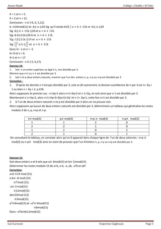Anwar Rajeb Collège « Chabbi » El Fahs
Gari Laroussi Inspecteur Zaghouan Page 5
K = 1 et n = 5.
K = 2 et n = 12.
Conclusion : n ∈ {-9,-2, 5,12}.
b. n≡6mod(11) et -6≤ n ≤20 Sig qu’il existe k∈ℤ / n = 6 + 11k et -6≤ n ≤20
Sig -6≤ 6 + 11k ≤20 et n = 6 + 11k
Sig -6-6≤11k≤20-6 et n = 6 + 11k
Sig -12≤11k ≤14 et n = 6 + 11k
Sig
−12
11
≤ k ≤
14
11
et n = 6 + 11k
Donc k= -1 et n = -5.
K= 0 et n = 6.
K=1 et n = 17.
Conclusion : n ∈ {-5, 6,17}.
Exercice 14:
1. Soit n un entier supérieur ou égal à 1, non divisible par 3.
Montrer que n+1 ou n-1 est divisible par 3.
2. Soit n et p deux entiers naturels, montrer que l’un des entiers n, p, n-p ou n+p est divisible par 3
Correction :
1. D’après les donnés n n’est pas divisible par 3, cela se dit autrement, la division euclidienne de n par 3 est n= 3q +
1 ou bien n = 3q + 2, q ∈IN.
Alors supposons le premier cas : n=3q+1 alors n+1=3q+2 et n-1=3q, on voit ainsi que n-1 est divisible par 3.
Maintenant si n=3q+2, alors n+1=3q+3=3(q+1)=3q’ et n-1= 3q+1, cette fois n+1 est divisible par 3.
2. Si l’un de deux entiers naturels n et p est divisible par 3 alors on ne prouve rien.
Alors supposons qu’aucun de deux entiers naturels est divisible par 3, déterminons un tableau qui généralise les restes
modulo 3 de n, p, n+p et n-p.
n≡ mod(3) p≡ mod(3) n+p ≡ mod(3) n-p≡ mod(3)
1 1 2 0
2 2 1 0
1 2 0 2
2 1 0 1
On consultant le tableau, on constate alors qu’un 0 apparait dans chaque ligne de l’un de deux colonnes : n+p ≡
mod(3) ou n-p≡ mod(3) ainsi on vient de prouver que l’un d’entiers n, p, n-p ou n+p est divisible par 3.
Exercice 15:
Soit deux entiers a et b tels que a≡ 3mod(15) et b≡ 11mod(15).
Déterminer les restes modulo 15 de a+b, a-b, -a, ab, -a²b et ab².
Correction:
a+b ≡14 mod (15).
a-b≡ -8 mod (15)
≡7mod (15).
-a≡-3 mod(15)
≡12mod(15).
ab≡33mod (15)
≡3mod(15).
a²≡9mod(15) et –a²≡-9mod(15)
≡6mod(15)
Donc –a²b≡6x11mod(15)
 