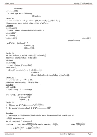 Anwar Rajeb Collège « Chabbi » El Fahs
Gari Laroussi Inspecteur Zaghouan Page 6
≡6mod(15).
b²≡121mod(15)
≡1mod(15) et ab²≡1x3mod(15)
≡3mod(15).
Exercice 16:
Soit trois entiers a, b, c tels que a≡2mod(17), b≡4mod(17), c≡5mod(17).
Déterminer les restes modulo 17 de a+cb et a² +b² + c².
Correction:
cb≡20mod(17)
≡3mod(17) et a≡2mod(17) donc a+cb≡5mod(17).
a²≡4mod (17)
b²≡16mod (17)
c²≡25mod (17) ≡8mod (17)
en conséquence
a²+b²+c²≡4+16+8mod (17)
≡28mod (17)
≡11mod (17).
Exercice 17:
Soit deux entiers a, b tels que a≡5mod(4), b≡2mod(4).
Déterminer le reste modulo 4 de 3a²+ab-9.
Correction:
a²≡25mod (4)
≡1mod (4) donc 3a²≡3mod (4).
ab≡10mod (4)
≡2mod(4) par suite 3a² + ab -9 ≡3+2-9mod (4)
≡-4mod (4)
≡0mod (4) alors le reste modulo 4 de 3a²+ab-9 est 0.
Exercice 18:
Soit un entier a tel que a≡7mod (11).
Déterminer le reste modulo 11 de a (a+1) (a+2).
Correction:
a≡ 7 mod (11)
a+1≡8 mod (11) et a+2≡9mod (11)
D’ou a (a+1) (a+2) ≡ 7x8x9 mod (11)
≡504mod (11)
≡9 mod (11).
Exercice 19:
1. Montrer que 1²+2²+3²+…………+n² =
n(n+1)(2n+1)
6
2. En déduire le reste modulo 7 de 1²+2²+3²+……………+100².
Correction:
1. Le principe du raisonnement par récurrence résout facilement l’affaire, en effet pour n=1
1²=
1x2x3
6
, évidement vrai.
Soit n≥1 supposons Pn , montrons Pn+1 .
1²+2²+3²+…………+n²+ (n+1)²=
n(n+1)(2n+1)
6
+ (n+1)² = (n+1) (n+1 +
n(2n+1)
6
) =(n+1) (
6n+6+2n²+n)
6
= (n+1)(
2n²+7n+6
6
) = (n+1) (
2n²+4n+3n+6
6
)
 