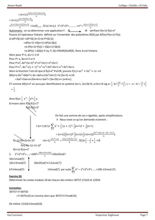 Anwar Rajeb Collège « Chabbi » El Fahs
Gari Laroussi Inspecteur Zaghouan Page 7
= (n+1) (
2n(n+2)+3(n+2)
6
)
= (n+1) (
(n+2)(2n+3)
6
)
=
(n+1)(n+2)(2n+3)
6
c’estPn+1 . D’où ∀n≥1 1²+2²+3²+…………+n² =
n(n+1)(2n+1)
6
.
Autrement : on va déterminer une application f : IR IR vérifiant f(x+1)-f(x)=x²
Posons Δ l’opérateur linéaire définie sur l’ensemble des polynômes IR*X+ par ΔP(x)=P(x+1)-P(x).
Δ (αP+Q) (x)= (αP+Q) (x+1)-(α P+Q) (x)
=αP(x+1) +Q(x+1)-αP(x)-Q(x)
=α (P(x+1)-P(x)) + (Q(x+1)-Q(x))
=α ΔP(x) + ΔQ(x) ∀ (α, P, Q) ∈IRxIR[X]xIR[X]. Donc Δ est linéaire.
Alors pour P=1, Δ1=1-1=0
Pour P= x, Δx=x+1-x=1
Pour P=x², Δx²=(x+1)²-x²=x²+2x+1-x²=2x+1
Pour P=x3
, Δx3
=(x + 1)3
-x3
=x3
+3x²+3x+1-x3
=3x²+3x+1.
Alors la fonction f est tel que Δ f(x)=x² ∀x∈IR, posons f(x)=ax3
+ bx² + cx +d
Δf(x)=a Δx3
+bΔx²+c Δx +Δd=a (3x²+3x+1) +b (2x+1) +c+0.
=3ax²+3ax+a+2bx+b+c=3ax²+ (3a+2b) x+ (a+b+c).
ET comme Δf(x)=x² on aura par identification le système 3a=1, 3a+2b=0, a+b+c=0 sig a=
1
3
b=
−3a
2
=
−1
2
, c = - a – b =
−1
3
+
1
2
=
1
6
.
Ainsi f(x)=
1
3
x3
-
1
2
x²+
1
6
x.
Ecrivons alors f(2)-f(1)=1²
f(3)-f(2)=2²
On fait une somme de ces n égalités, après simplifications
Il Nous reste ce qu’on demande vraiment :
f (n+1)-f(1)=
1
²
n
k
k

 =
1
3
(n + 1)3
-
1
2
(n+1)² +
1
6
(n+1)
= (n+1)[
1
3
(n+1)²-
1
2
(n+1)+
1
6
]=(n+1)[
2n²+4n+2−3n−3+1
6
)
f(n-1)-f(n-2)=(n-2)² =(n+1)
[2n2+n]
6
=
n(n+1)(2n+1)
6
, f(1)=
1
3
-
1
2
+
1
6
=0
f(n)-f(n-1)= (n-1)²
f(n+1)-f(n)=n²
2. 1²+2²+3²+……+100²=
100x101x201
6
=50x101x67
50≡1mod(7)
101≡3mod(7) 50x101x67≡12mod(7)
67≡4mod(7) ≡5mod(7) par suite
1
²
n
k
k

 = 1²+2²+3²+……+100 ≡5mod (7).
Exercice 20:
Déterminer les restes modulo 10 de chacun des entiers 30757,15163 et 12924.
Correction:
30757=7+30750
=7+3075x10 on conclut alors que 30757≡7mod(10).
De même 15163≡3mod(10).
 