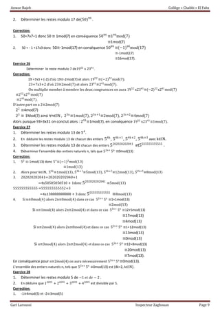Anwar Rajeb Collège « Chabbi » El Fahs
Gari Laroussi Inspecteur Zaghouan Page 9
2. Déterminer les restes modulo 17 de(50)99
.
Correction:
1. 50=7x7+1 donc 50 ≡ 1mod(7) en conséquence 5099
≡199
mod(7)
≡1mod(7)
2. 50 = - 1 +17x3 donc 50≡-1mod(17) en conséquence 5099
≡(−1)99
mod(17)
≡-1mod(17)
≡16mod(17).
Exercice 26
Déterminer le reste modulo 7 de1952
x 2341
.
Correction:
19 =7x3 + (-2) d’où 19≡-2mod(7) et alors 1952
≡(−2)52
mod(7).
23=7x3+2 d’où 23≡2mod(7) et alors 2341
≡241
mod(7).
On multiplie membre à membre les deux congruences on aura 1952
x2341
≡(−2)52
x241
mod(7)
≡252
x241
mod(7)
≡293
mod(7).
D’autre part on a 2≡2mod(7)
22
≡4mod(7)
23
≡ 1Mod(7) ainsi ∀n∈IN , 23n
≡1mod(7), 23n+1
≡2mod(7), 23n+2
≡4mod(7)
Alors puisque 93=3x31 on conclut alors : 293
≡1mod(7), en conséquence 1952
x2341
≡1mod(7).
Exercice 27
1. Déterminer les restes modulo 13 de 54
.
2. En déduire les restes modulo 13 de chacun des entiers 54k
, 54k+1
, 54k+2
, 54k+3
avec k∈IN.
3. Déterminer les restes modulo 13 de chacun des entiers 5202020202041
et5555555555555
.
4. Déterminer l’ensemble des entiers naturels n, tels que 52n+
5n
≡0mod(13)
Correction:
1. 52
≡-1mod(13) donc 54
≡(−1)2
mod(13)
≡1mod(13)
2. Alors pour k∈IN, 54k
≡1mod(13), 54k+1
≡5mod(13), 54k+2
≡12mod(13), 54k+3
≡8mod(13)
3. 202020202041=202020202040+1
=4x50505050510 + 1donc 5202020202041
≡5mod(13)
555555555555 =555555555552+3
=4x138888888888 + 3 donc 5555555555555
≡8mod(13)
4. Si n≡0mod(4) alors 2n≡0mod(4) dans ce cas 52n+
5n
≡1+1mod(13)
≡2mod(13)
Si n≡1mod(4) alors 2n≡2mod(4) et dans ce cas 52n+
5n
≡12+5mod(13)
≡17mod(13)
≡4mod(13)
Si n≡2mod(4) alors 2n≡0mod(4) et dans ce cas 52n+
5n
≡1+12mod(13)
≡13mod(13)
≡0mod(13)
Si n≡3mod(4) alors 2n≡2mod(4) et dans ce cas 52n+
5n
≡12+8mod(13)
≡20mod(13)
≡7mod(13).
En conséquence pour n≡2mod(4) on aura nécessairement 52n+
5n
≡0mod(13).
L’ensemble des entiers naturels n, tels que 52n+
5n
≡0mod(13) est {4k+2, k∈IN}.
Exercice 28
1. Déterminer les restes modulo 5 de −1 𝑒𝑡 𝑑𝑒 − 2 .
2. En déduire que 12099
+ 22099
+ 32099
+ 42099
est divisible par 5.
Correction:
1. -1≡4mod(5) et -2≡3mod(5)
 