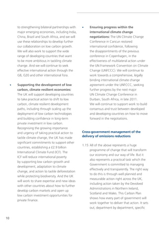 to strengthening bilateral partnerships with   •    Ensuring progress within the
         major emerging economies, including India,          international climate change
         China, Brazil and south Africa, and we will         negotiations: the Un Climate Change
         use these relationships to develop further          Conference in Cancun restored
         our collaboration on low carbon growth.             international confidence, following
         We will also work to support the wide               the disappointments of the previous
         range of developing countries that want             conference in Copenhagen, in the
         to be more ambitious in tackling climate            effectiveness of multilateral action under
         change. And we will continue to seek                the Un Framework Convention on Climate
         effective international action through the          Change (UnFCCC). We will continue to
         g8, g20 and other international fora.               work towards a comprehensive, legally
                                                             binding international climate change
     •   Supporting the development of low                   agreement under the UnFCCC, seeking
         carbon, climate resilient economies:                further progress by the next major
         the UK will support developing countries            Un Climate Change Conference in
         to take practical action to shift to low            Durban, south Africa, in late 2011.
         carbon, climate resilient development               We will continue to support work to build
         paths, including through scaling up the             consensus and trust between developed
         deployment of low carbon technologies               and developing countries on how to move
         and building confidence in long-term                forward in the negotiations.
         private investment in low carbon.
         Recognising the growing importance
         and urgency of taking practical action to      Cross-government management of the
                                                        delivery of emissions reductions
         tackle climate change, the UK has made
         significant commitments to support other
                                                        1.15 All of the above represents a huge
         countries, establishing a £2.9 billion
                                                             programme of change that will transform
         International Climate Fund (ICF). the
                                                             our economy and our way of life. But it
         ICF will reduce international poverty
                                                             also represents a practical task which the
         by supporting low carbon growth and
                                                             government is committed to managing
         development, adaptation to climate
                                                             effectively and transparently. the right way
         change, and action to tackle deforestation
                                                             to do this is through well planned and
         while protecting biodiversity. And the UK
                                                             measurable action right across the UK,
         will work to share expertise and new ideas
                                                             including action taken by the Devolved
         with other countries about how to further
                                                             Administrations in northern Ireland,
         develop carbon markets and open up
                                                             scotland and Wales. this Carbon Plan
         low carbon investment opportunities for
                                                             shows how every part of government will
         private finance.
                                                             work together to deliver that action. It sets
                                                             out, department by department, specific


10
 