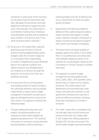 Chapter 1: the challenge of climate change – our approach




       milestones in every sector of the economy                            tracking progress and risks to delivery and
       for the action that the government will                              act as a benchmark for what we expect
       take, alongside the key actions that each                            policies to deliver.
       department will take to support the UK’s
       work internationally. the government is                        •     Departments are held accountable for
       committed to meeting those milestones                                delivery of their carbon reduction policies
       and will publish quarterly online updates to                         and/or activities that support or enable
       show whether it has done so and, if not,                             carbon reduction through a framework of
       what corrective action it will take.6                                regular monitoring and reporting against
                                                                            their actions and indicators of progress.
1.16 As set out in this Carbon Plan, reducing
     greenhouse gas emissions in the UK                               •     the government will report publicly on
     and thus meeting legally binding carbon                                progress against the actions in the Carbon
     budgets under the Climate Change Act                                   Plan on a quarterly basis and will provide
     is a cross-government responsibility.                                  more detailed updates by sector via its
     A number of departments across Whitehall                               response to annual progress reports by the
     lead on the majority of policies that                                  Committee on Climate Change (in october
     reduce emissions, but all departments                                  each year).
     are involved as a minimum through the
     reduction of emissions from their own                            •     this approach to carbon budget
     buildings and estate.                                                  management primarily applies to BIs,
                                                                            DClg, Defra, DeCC, Dft and HMt, which
1.17 to ensure that the sum of the policies                                 lead or have an impact on the majority
     and enabling actions to reduce emissions                               of policies. the wider actions of all
     are sufficiently ambitious and successfully                            departments are constantly kept under
     implemented, a robust carbon budget                                    review, with particular attention to new
     management framework has been put in                                   government initiatives that may have a
     place to hold departments to account for                               knock-on effect on emissions, including
     their actions. the approach comprises the                              those that may lead to an increase in
     following stages:                                                      emissions.

•      through collaborative discussion and                           •     this ‘draft’ Carbon Plan is intended to set
       analysis, the preferred policies and                                 out and seek input into the format and
       measures to meet carbon budgets are                                  content of the final ‘live’ Carbon Plan.
       agreed across government. the resulting                              A ‘live’ Carbon Plan will be published in
       information on emissions savings estimates                           october 2011 (to take into account the
       by policy provide a tool for assisting in                            fourth carbon budget covering the period


6 Updates will be published at: www.number10.gov.uk and www.decc.gov.uk

                                                                                                                                 11
 