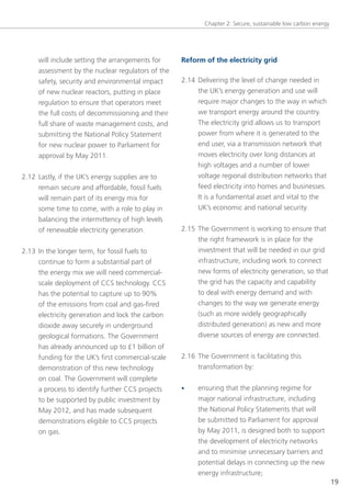 Chapter 2: secure, sustainable low carbon energy




     will include setting the arrangements for     Reform of the electricity grid
     assessment by the nuclear regulators of the
     safety, security and environmental impact     2.14 Delivering the level of change needed in
     of new nuclear reactors, putting in place          the UK’s energy generation and use will
     regulation to ensure that operators meet           require major changes to the way in which
     the full costs of decommissioning and their        we transport energy around the country.
     full share of waste management costs, and          the electricity grid allows us to transport
     submitting the national Policy statement           power from where it is generated to the
     for new nuclear power to Parliament for            end user, via a transmission network that
     approval by May 2011.                              moves electricity over long distances at
                                                        high voltages and a number of lower
2.12 lastly, if the UK’s energy supplies are to         voltage regional distribution networks that
     remain secure and affordable, fossil fuels         feed electricity into homes and businesses.
     will remain part of its energy mix for             It is a fundamental asset and vital to the
     some time to come, with a role to play in          UK’s economic and national security. 
     balancing the intermittency of high levels
     of renewable electricity generation.          2.15 the government is working to ensure that
                                                        the right framework is in place for the
2.13 In the longer term, for fossil fuels to            investment that will be needed in our grid
     continue to form a substantial part of             infrastructure, including work to connect
     the energy mix we will need commercial-            new forms of electricity generation, so that
     scale deployment of CCs technology. CCs            the grid has the capacity and capability
     has the potential to capture up to 90%             to deal with energy demand and with
     of the emissions from coal and gas-fired           changes to the way we generate energy
     electricity generation and lock the carbon         (such as more widely geographically
     dioxide away securely in underground               distributed generation) as new and more
     geological formations. the government              diverse sources of energy are connected.
     has already announced up to £1 billion of
     funding for the UK’s first commercial-scale   2.16 the government is facilitating this
     demonstration of this new technology               transformation by:
     on coal. the government will complete
     a process to identify further CCs projects    •    ensuring that the planning regime for
     to be supported by public investment by            major national infrastructure, including
     May 2012, and has made subsequent                  the national Policy statements that will
     demonstrations eligible to CCs projects            be submitted to Parliament for approval
     on gas.                                            by May 2011, is designed both to support
                                                        the development of electricity networks
                                                        and to minimise unnecessary barriers and
                                                        potential delays in connecting up the new
                                                        energy infrastructure;
                                                                                                             19
 