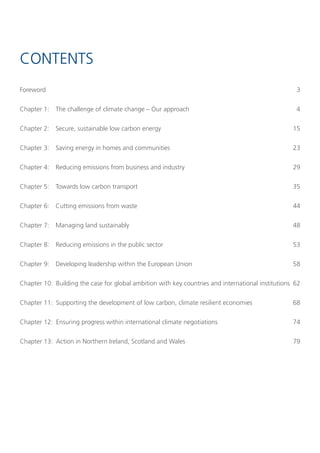 Contents
Foreword                                                                                            3


Chapter 1:   the challenge of climate change – our approach                                         4


Chapter 2:   secure, sustainable low carbon energy                                                 15


Chapter 3:   saving energy in homes and communities                                                23


Chapter 4:   Reducing emissions from business and industry                                         29


Chapter 5:   towards low carbon transport                                                          35


Chapter 6:   Cutting emissions from waste                                                          44


Chapter 7:   Managing land sustainably                                                             48


Chapter 8:   Reducing emissions in the public sector                                               53


Chapter 9:   Developing leadership within the european Union                                       58


Chapter 10: Building the case for global ambition with key countries and international institutions 62


Chapter 11: supporting the development of low carbon, climate resilient economies                  68


Chapter 12: ensuring progress within international climate negotiations                            74


Chapter 13: Action in northern Ireland, scotland and Wales                                         79
 