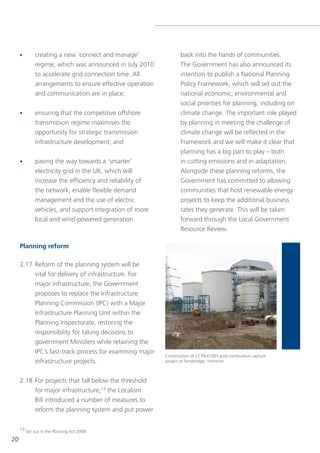 •       creating a new ‘connect and manage’                 back into the hands of communities.
             regime, which was announced in July 2010            the government has also announced its
             to accelerate grid connection time. All             intention to publish a national Planning
             arrangements to ensure effective operation          Policy Framework, which will set out the
             and communication are in place;                     national economic, environmental and
                                                                 social priorities for planning, including on
     •       ensuring that the competitive offshore              climate change. the important role played
             transmission regime maximises the                   by planning in meeting the challenge of
             opportunity for strategic transmission              climate change will be reflected in the
             infrastructure development; and                     Framework and we will make it clear that
                                                                 planning has a big part to play – both
     •       paving the way towards a ‘smarter’                  in cutting emissions and in adaptation.
             electricity grid in the UK, which will              Alongside these planning reforms, the
             increase the efficiency and reliability of          government has committed to allowing
             the network, enable flexible demand                 communities that host renewable energy
             management and the use of electric                  projects to keep the additional business
             vehicles, and support integration of more           rates they generate. this will be taken
             local and wind-powered generation.                  forward through the local government
                                                                 Resource Review.

     Planning reform

     2.17 Reform of the planning system will be
          vital for delivery of infrastructure. For
          major infrastructure, the government
          proposes to replace the Infrastructure
          Planning Commission (IPC) with a Major
          Infrastructure Planning Unit within the
          Planning Inspectorate, restoring the
          responsibility for taking decisions to
          government Ministers while retaining the
          IPC’s fast-track process for examining major
                                                          Construction of CCPilot100+ post-combustion capture
          infrastructure projects.                        project at Ferrybridge, yorkshire



     2.18 For projects that fall below the threshold
          for major infrastructure,13 the localism
          Bill introduced a number of measures to
          reform the planning system and put power

     13 set out in the Planning Act 2008.

20
 
