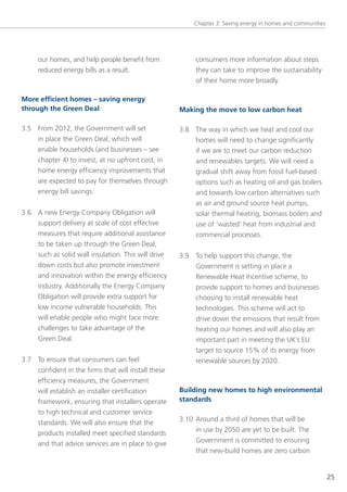 Chapter 3: saving energy in homes and communities




     our homes, and help people benefit from              consumers more information about steps
     reduced energy bills as a result.                    they can take to improve the sustainability
                                                          of their home more broadly.

More efficient homes – saving energy
through the Green Deal                               Making the move to low carbon heat

3.5 From 2012, the government will set               3.8 the way in which we heat and cool our
    in place the green Deal, which will                  homes will need to change significantly
    enable households (and businesses – see              if we are to meet our carbon reduction
    chapter 4) to invest, at no upfront cost, in         and renewables targets. We will need a
    home energy efficiency improvements that             gradual shift away from fossil fuel-based
    are expected to pay for themselves through           options such as heating oil and gas boilers
    energy bill savings.                                 and towards low carbon alternatives such
                                                         as air and ground source heat pumps,
3.6 A new energy Company obligation will                 solar thermal heating, biomass boilers and
    support delivery at scale of cost effective          use of ‘wasted’ heat from industrial and
    measures that require additional assistance          commercial processes.
    to be taken up through the green Deal,
    such as solid wall insulation. this will drive   3.9 to help support this change, the
    down costs but also promote investment               government is setting in place a
    and innovation within the energy efficiency          Renewable Heat Incentive scheme, to
    industry. Additionally the energy Company            provide support to homes and businesses
    obligation will provide extra support for            choosing to install renewable heat
    low income vulnerable households. this               technologies. this scheme will act to
    will enable people who might face more               drive down the emissions that result from
    challenges to take advantage of the                  heating our homes and will also play an
    green Deal.                                          important part in meeting the UK’s eU
                                                         target to source 15% of its energy from
3.7 to ensure that consumers can feel                    renewable sources by 2020.
    confident in the firms that will install these
    efficiency measures, the government
    will establish an installer certification        Building new homes to high environmental
    framework, ensuring that installers operate      standards
    to high technical and customer service
                                                     3.10 Around a third of homes that will be
    standards. We will also ensure that the
                                                          in use by 2050 are yet to be built. the
    products installed meet specified standards
                                                          government is committed to ensuring
    and that advice services are in place to give
                                                          that new-build homes are zero carbon


                                                                                                             25
 