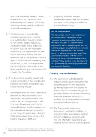 from 2016 and do not add extra carbon                            •      supporting eco-towns and eco-
            dioxide emissions to the atmosphere,                                    developments where there is local support
            while ensuring that the costs of building                               and a wish to adopt higher standards of
            new homes do not prevent suitable and                                   sustainability and design.
            sustainable development.
                                                                                 Box 3.1: Vanguard Areas
     3.11 the government is committed to                                         The Big Society is already happening in many
          successive improvements in national                                    local communities – for example, in the
          new-build standards through changes                                    ‘vanguard’ areas announced by the Prime
          to Part l of the Building Regulations                                  Minister in July 2010. The Department for
          2010 (conservation of fuel and power).                                 Communities and Local Government is working
                                                                                 with the vanguard areas to help them overcome
          In october 2010 the new regulations
                                                                                 the barriers they experience. This includes
          introduced a 25% improvement on 2006
                                                                                 barriers to taking action to reduce greenhouse
          carbon emissions standards. the next
                                                                                 gas emissions, including with the London
          review will look at strengthening standards                            Borough of Sutton on sustainable energy, and
          again in 2013 in line with developing policy                           with Eden Valley, Cumbria on the development
          for zero carbon, and consider provisions                               of a groundbreaking community hydro scheme
          for the existing stock in the light of the                             and anaerobic digestion.
          government’s emerging policies on retrofit,
          including the green Deal.
                                                                             Changing consumer behaviour

     3.12 the government wants to support and                                3.13 the government understands that
          enable communities in their wish to adopt                               reducing energy use and emissions in the
          higher environmental standards for new                                    residential sector will only be possible
          homes including through:                                                  by developing solutions that address the
                                                                                    barriers to action – whether through the
     •      ensuring that there are robust sustainability                           provision of better information or removing
            standards for local authorities to use if                               the hassle associated with action –
            they want to set higher standards than                                  enabling people to take decisions that save
            those in the national regulations in their                              money and reduce emissions.
            local plans. For example, the Code for
            sustainable Homes provides standards for                         3.14 the government’s smart meters
            the sustainable design and construction                               programme, involving the installation of
            of new homes (including water efficiency)                             around 50 million smart gas and electricity
            that meet or exceed those set out in the                              meters,17 will provide consumers with
            Building Regulations 2010; and                                          real-time information about energy use,
                                                                                    enabling them to monitor and manage their

     17 DeCC and ofgem (2010) Smart Metering Implementation Programme: Prospectus,
        www.decc.gov.uk/en/content/cms/consultations/smart_mtr_imp/smart_mtr_imp.aspx
26
 