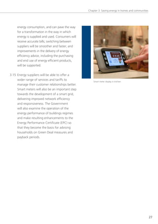 Chapter 3: saving energy in homes and communities




     energy consumption, and can pave the way
     for a transformation in the way in which
     energy is supplied and used. Consumers will
     receive accurate bills; switching between
     suppliers will be smoother and faster; and
     improvements in the delivery of energy
     efficiency advice, including the purchasing
     and end use of energy efficient products,
     will be supported.


3.15 energy suppliers will be able to offer a
     wider range of services and tariffs to            smart meter display in kitchen
     manage their customer relationships better.
     smart meters will also be an important step
     towards the development of a smart grid,
     delivering improved network efficiency
     and responsiveness. the government
     will also examine the operation of the
     energy performance of buildings regimes
     and make resulting enhancements to the
     energy Performance Certificate (ePC) so
     that they become the basis for advising
     households on green Deal measures and
     payback periods.




                                                                                                       27
 