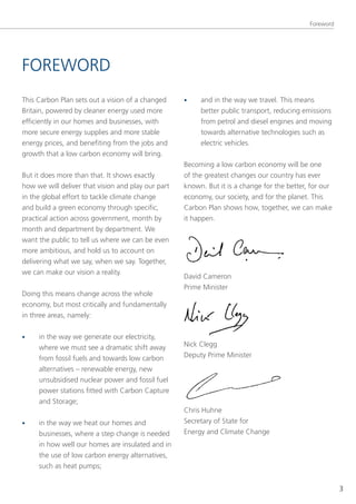 Foreword




FoReWoRD
this Carbon Plan sets out a vision of a changed     •    and in the way we travel. this means
Britain, powered by cleaner energy used more             better public transport, reducing emissions
efficiently in our homes and businesses, with            from petrol and diesel engines and moving
more secure energy supplies and more stable              towards alternative technologies such as
energy prices, and benefiting from the jobs and          electric vehicles.
growth that a low carbon economy will bring.
                                                    Becoming a low carbon economy will be one
But it does more than that. It shows exactly        of the greatest changes our country has ever
how we will deliver that vision and play our part   known. But it is a change for the better, for our
in the global effort to tackle climate change       economy, our society, and for the planet. this
and build a green economy through specific,         Carbon Plan shows how, together, we can make
practical action across government, month by        it happen.
month and department by department. We
want the public to tell us where we can be even
more ambitious, and hold us to account on
delivering what we say, when we say. together,
we can make our vision a reality.
                                                    David Cameron
                                                    Prime Minister
Doing this means change across the whole
economy, but most critically and fundamentally
in three areas, namely:


•    in the way we generate our electricity,
     where we must see a dramatic shift away        nick Clegg
     from fossil fuels and towards low carbon       Deputy Prime Minister
     alternatives – renewable energy, new
     unsubsidised nuclear power and fossil fuel
     power stations fitted with Carbon Capture
     and storage;
                                                    Chris Huhne
•    in the way we heat our homes and               secretary of state for
     businesses, where a step change is needed      energy and Climate Change
     in how well our homes are insulated and in
     the use of low carbon energy alternatives,
     such as heat pumps;


                                                                                                        3
 