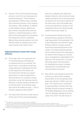 4.1 Around 17% of the UK’s greenhouse gas                                            sector (e.g. addressing the differences
         emissions come from our businesses and                                           between domestic and commercial energy
         industrial processes.18 these emissions                                          supply contracts) to ensure that businesses
         are produced in different ways, including                                        can benefit from the business element of
         from industrial processes or from heating –                                      the green Deal, which will enable them
         and cooling – office buildings. In addition                                      to access the benefits of savings on their
         to heat-related emissions, greenhouse                                            energy bills without the need to provide
         gas emissions are produced by chemical                                           upfront finance (see chapter 3).
         reactions in industrial processes, or from
         leaks of fluorinated gases from equipment                                4.4 the government will also ensure that
         like refrigerators and air conditioners.                                     energy efficiency savings are achieved in
         Making these processes greener and more                                      large organisations that participate in the
         efficient will be an important part of the                                   Carbon Reduction Commitment energy
         move towards a low carbon future.                                            efficiency scheme, through using the
                                                                                      financial and reputational drivers of the
                                                                                      scheme. the energy reporting required
     Helping businesses increase their energy                                         by the scheme ensures that organisations
     efficiency                                                                       are aware of their energy use, and that
                                                                                      senior management is responsible for this
     4.2 the energy used in our businesses and
                                                                                      reporting. the government is currently
         in industrial processes will always be
                                                                                      discussing options with participants
         an important part of our economy. the
                                                                                      for simplifying the scheme, to deliver
         government is committed to improving
                                                                                      improvements most effectively with
         energy efficiency to help deliver the UK’s
                                                                                      minimal burden on business.
             climate objectives at the lowest cost.
             the government will focus its support
                                                                                  4.5 More effort is also needed to reduce the
             where there is a need to help business
                                                                                      emissions of new business buildings.
             overcome barriers to investing in energy
                                                                                      Around 40% of the non-domestic floor
             and carbon saving. By improving resource
                                                                                      space that will exist in 2050 is yet to be
             efficiency, using less energy and water and
                                                                                      built.20 the government is committed
             minimising waste, UK businesses could
                                                                                      to reducing carbon emissions from new
             save around £6.4 billion per year – 1.9% of
                                                                                      buildings through successive changes to
             UK gross operating surplus (profit).19
                                                                                      the Building Regulations and to enabling
                                                                                      new non-domestic buildings to be zero
     4.3 the government will work to take account
                                                                                      carbon from 2019. the next review of
         of the nature of the commercial property

     18 the 2009 final UK greenhouse gas emissions figures, available at:
        www.decc.gov.uk/en/content/cms/statistics/climate_change/gg_emissions/uk_emissions/2009_final/2009_final.aspx
     19 oakdene Hollins and grant thornton (2007) Quantification of the Business Benefits of Resource Efficiency: A Research Report Completed for the
        Department for Environment, Food and Rural Affairs, http://randd.defra.gov.uk/Document.aspx?Document=ev02036_6754_FRP.pdf
     20 Carbon trust (2009) Building the Future, Today.

30
 