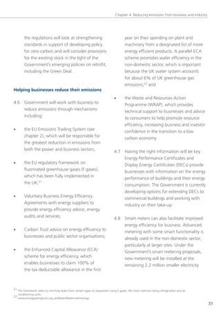 Chapter 4: Reducing emissions from business and industry




        the regulations will look at strengthening                                  year on their spending on plant and
        standards in support of developing policy                                   machinery from a designated list of more
        for zero carbon and will consider provisions                                energy efficient products. A parallel eCA
        for the existing stock in the light of the                                  scheme promotes water efficiency in the
        government’s emerging policies on retrofit,                                 non-domestic sector, which is important
        including the green Deal.                                                   because the UK water system accounts
                                                                                    for about 6% of UK greenhouse gas
                                                                                    emissions;22 and
Helping businesses reduce their emissions
                                                                            •       the Waste and Resources Action
4.6 government will work with business to                                           Programme (WRAP), which provides
    reduce emissions through mechanisms                                             technical support to businesses and advice
    including:                                                                      to consumers to help promote resource
                                                                                    efficiency, increasing business and investor
•       the eU emissions trading system (see                                        confidence in the transition to a low
        chapter 2), which will be responsible for                                   carbon economy.
        the greatest reduction in emissions from
        both the power and business sectors;                                4.7 Having the right information will be key.
                                                                                energy Performance Certificates and
•       the eU regulatory framework on                                          Display energy Certificates (DeCs) provide
        fluorinated greenhouse gases (F gases),                                 businesses with information on the energy
        which has been fully implemented in                                     performance of buildings and their energy
        the UK;21                                                               consumption. the government is currently
                                                                                developing options for extending DeCs to
•       voluntary Business energy efficiency                                    commercial buildings and working with
        Agreements with energy suppliers to                                     industry on their take-up.
        provide energy efficiency advice, energy
        audits and services;                                                4.8 smart meters can also facilitate improved
                                                                                energy efficiency for business. Advanced
•       Carbon trust advice on energy efficiency to                             metering with some smart functionality is
        businesses and public sector organisations;                             already used in the non-domestic sector,
                                                                                particularly at larger sites. Under the
•       the enhanced Capital Allowance (eCA)                                    government’s smart metering proposals,
        scheme for energy efficiency, which                                     new metering will be installed at the
        enables businesses to claim 100% of                                     remaining 2.2 million smaller electricity
        the tax-deductable allowance in the first



21 the framework seeks to minimise leaks from certain types of equipment using F gases, the most common being refrigeration and air
   conditioning units.
22 www.energysavingtrust.org.uk/Water/Water-and-energy

                                                                                                                                        31
 