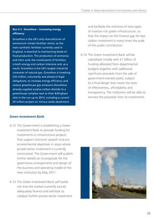 Chapter 4: Reducing emissions from business and industry




                                                          and facilitate the entrance of new types
  Box 4.1: GrowHow – increasing energy
                                                          of investor into green infrastructure, so
  efficiency
                                                          that the impact on the finance gap for low
  GrowHow is the UK’s only manufacturer of
                                                          carbon investment is many times the scale
  ammonium nitrate fertiliser which, as the
                                                          of the public contribution.
  main synthetic fertiliser currently used in
  England, is essential to maintaining levels of
  food production. The production of ammonia         4.14 the green Investment Bank will be
  and nitric acid, the constituents of fertilizer,        capitalised initially with £1 billion of
  is both energy and carbon intensive and, as a           funding allocated from departmental
  result, GrowHow is the UK’s largest industrial          budgets together with additional
  consumer of natural gas. GrowHow is investing           significant proceeds from the sale of
  £35 million, voluntarily and ahead of legal
                                                          government-owned assets, subject
  obligations, to increase energy efficiency and
                                                          to a final design that meets the tests
  reduce greenhouse gas emissions (GrowHow
  already supplies surplus carbon dioxide to a
                                                          of effectiveness, affordability and
  greenhouse complex next to their Billingham             transparency. the institution will be able to
  site) in the run-up to 2013, including a current        reinvest the proceeds from its investments.
  £9 million project on nitrous oxide abatement.




Green Investment Bank

4.12 the government is establishing a green
     Investment Bank to provide funding for
     investments in infrastructure projects
     that support economic growth and our
     environmental objectives in areas where
     private sector investment is currently
     constrained. the government will publish
     further details on its proposals for the
     governance arrangements and design of
     the business and operating model of the
     new institution by May 2011.


4.13 the green Investment Bank will tackle
     risk that the market currently cannot
     adequately finance and will look to
     catalyse further private sector investment




                                                                                                                33
 