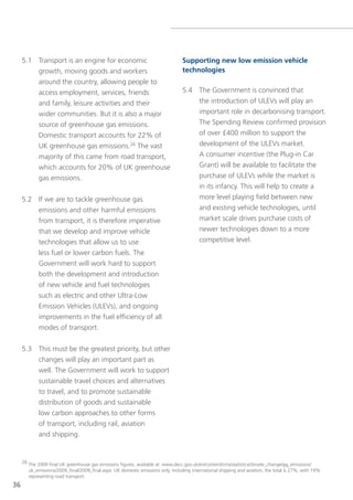 5.1 transport is an engine for economic                                      Supporting new low emission vehicle
         growth, moving goods and workers                                         technologies
         around the country, allowing people to
         access employment, services, friends                                     5.4 the government is convinced that
         and family, leisure activities and their                                     the introduction of Ulevs will play an
         wider communities. But it is also a major                                    important role in decarbonising transport.
         source of greenhouse gas emissions.                                          the spending Review confirmed provision
         Domestic transport accounts for 22% of                                       of over £400 million to support the
         UK greenhouse gas emissions.26 the vast                                      development of the Ulevs market.
             majority of this came from road transport,                               A consumer incentive (the Plug-in Car
             which accounts for 20% of UK greenhouse                                  grant) will be available to facilitate the
             gas emissions.                                                           purchase of Ulevs while the market is
                                                                                      in its infancy. this will help to create a
     5.2 If we are to tackle greenhouse gas                                                more level playing field between new
         emissions and other harmful emissions                                             and existing vehicle technologies, until
         from transport, it is therefore imperative                                        market scale drives purchase costs of
         that we develop and improve vehicle                                               newer technologies down to a more
         technologies that allow us to use                                                 competitive level.
         less fuel or lower carbon fuels. the
         government will work hard to support
         both the development and introduction
         of new vehicle and fuel technologies
         such as electric and other Ultra-low
         emission vehicles (Ulevs), and ongoing
         improvements in the fuel efficiency of all
         modes of transport.


     5.3 this must be the greatest priority, but other
         changes will play an important part as
         well. the government will work to support
         sustainable travel choices and alternatives
         to travel, and to promote sustainable
         distribution of goods and sustainable
         low carbon approaches to other forms
         of transport, including rail, aviation
         and shipping.


     26 the 2009 final UK greenhouse gas emissions figures, available at: www.decc.gov.uk/en/content/cms/statistics/climate_change/gg_emissions/
        uk_emissions/2009_final/2009_final.aspx. UK domestic emissions only. Including international shipping and aviation, the total is 27%, with 19%
        representing road transport.
36
 