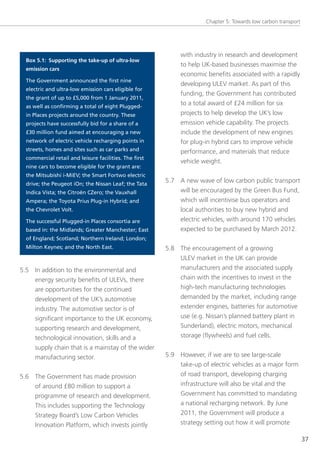 Chapter 5: towards low carbon transport




                                                             with industry in research and development
  Box 5.1: Supporting the take-up of ultra-low
                                                             to help UK-based businesses maximise the
  emission cars
                                                             economic benefits associated with a rapidly
  The Government announced the first nine
                                                             developing Ulev market. As part of this
  electric and ultra-low emission cars eligible for
                                                             funding, the government has contributed
  the grant of up to £5,000 from 1 January 2011,
  as well as confirming a total of eight Plugged-
                                                             to a total award of £24 million for six
  in Places projects around the country. These               projects to help develop the UK’s low
  projects have successfully bid for a share of a            emission vehicle capability. the projects
  £30 million fund aimed at encouraging a new                include the development of new engines
  network of electric vehicle recharging points in           for plug-in hybrid cars to improve vehicle
  streets, homes and sites such as car parks and             performance, and materials that reduce
  commercial retail and leisure facilities. The first
                                                             vehicle weight.
  nine cars to become eligible for the grant are:
  the Mitsubishi i-MiEV; the Smart Fortwo electric
  drive; the Peugeot iOn; the Nissan Leaf; the Tata
                                                        5.7 A new wave of low carbon public transport
  Indica Vista; the Citroën CZero; the Vauxhall             will be encouraged by the green Bus Fund,
  Ampera; the Toyota Prius Plug-in Hybrid; and              which will incentivise bus operators and
  the Chevrolet Volt.                                       local authorities to buy new hybrid and
  The successful Plugged-in Places consortia are            electric vehicles, with around 170 vehicles
  based in: the Midlands; Greater Manchester; East          expected to be purchased by March 2012.
  of England; Scotland; Northern Ireland; London;
  Milton Keynes; and the North East.                    5.8 the encouragement of a growing
                                                            Ulev market in the UK can provide
5.5 In addition to the environmental and                    manufacturers and the associated supply
    energy security benefits of Ulevs, there                chain with the incentives to invest in the
    are opportunities for the continued                     high-tech manufacturing technologies
    development of the UK’s automotive                      demanded by the market, including range
    industry. the automotive sector is of                   extender engines, batteries for automotive
    significant importance to the UK economy,               use (e.g. nissan’s planned battery plant in
    supporting research and development,                    sunderland), electric motors, mechanical
    technological innovation, skills and a                  storage (flywheels) and fuel cells.
    supply chain that is a mainstay of the wider
    manufacturing sector.                               5.9 However, if we are to see large-scale
                                                            take-up of electric vehicles as a major form
5.6 the government has made provision                       of road transport, developing charging
    of around £80 million to support a                      infrastructure will also be vital and the
    programme of research and development.                  government has committed to mandating
    this includes supporting the technology                 a national recharging network. By June
    strategy Board’s low Carbon vehicles                    2011, the government will produce a
    Innovation Platform, which invests jointly              strategy setting out how it will promote

                                                                                                                37
 