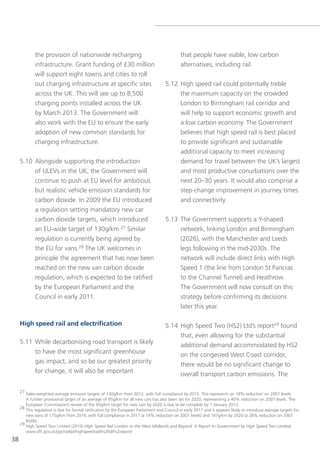 the provision of nationwide recharging                                            that people have viable, low carbon
             infrastructure. grant funding of £30 million                                      alternatives, including rail.
             will support eight towns and cities to roll
             out charging infrastructure at specific sites                            5.12 High speed rail could potentially treble
             across the UK. this will see up to 8,500                                      the maximum capacity on the crowded
             charging points installed across the UK                                       london to Birmingham rail corridor and
             by March 2013. the government will                                            will help to support economic growth and
             also work with the eU to ensure the early                                     a low carbon economy. the government
             adoption of new common standards for                                          believes that high speed rail is best placed
             charging infrastructure.                                                      to provide significant and sustainable
                                                                                           additional capacity to meet increasing
     5.10 Alongside supporting the introduction                                            demand for travel between the UK’s largest
          of Ulevs in the UK, the government will                                          and most productive conurbations over the
          continue to push at eU level for ambitious                                       next 20–30 years. It would also comprise a
          but realistic vehicle emission standards for                                     step-change improvement in journey times
          carbon dioxide. In 2009 the eU introduced                                        and connectivity.
          a regulation setting mandatory new car
          carbon dioxide targets, which introduced                                    5.13 the government supports a y-shaped
          an eU-wide target of 130g/km.27 similar                                          network, linking london and Birmingham
          regulation is currently being agreed by                                          (2026), with the Manchester and leeds
          the eU for vans.28 the UK welcomes in                                            legs following in the mid-2030s. the
          principle the agreement that has now been                                        network will include direct links with High
          reached on the new van carbon dioxide                                            speed 1 (the line from london st Pancras
          regulation, which is expected to be ratified                                     to the Channel tunnel) and Heathrow.
          by the european Parliament and the                                               the government will now consult on this
          Council in early 2011.                                                           strategy before confirming its decisions
                                                                                           later this year.

     High speed rail and electrification                                              5.14 High speed two (Hs2) ltd’s report29 found
                                                                                           that, even allowing for the substantial
     5.11 While decarbonising road transport is likely                                     additional demand accommodated by Hs2
          to have the most significant greenhouse                                          on the congested West Coast corridor,
          gas impact, and so be our greatest priority                                      there would be no significant change to
          for change, it will also be important                                            overall transport carbon emissions. the

     27 sales-weighted average emission targets of 130g/km from 2012, with full compliance by 2015. this represents an 18% reduction on 2007 levels.
        A further provisional target of an average of 95g/km for all new cars has also been set for 2020, representing a 40% reduction on 2007 levels. the
        european Commission’s review of the 95g/km target for new cars by 2020 is due to be complete by 1 January 2013.
     28 this regulation is due for formal ratification by the european Parliament and Council in early 2011 and it appears likely to introduce average targets for
        new vans of 175g/km from 2014, with full compliance in 2017 (a 14% reduction on 2007 levels) and 147g/km by 2020 (a 28% reduction on 2007
        levels).
     29 High speed two limited (2010) High Speed Rail London to the West Midlands and Beyond: A Report to Government by High Speed Two Limited,
        www.dft.gov.uk/pgr/rail/pi/highspeedrail/hs2ltd/hs2report/
38
 