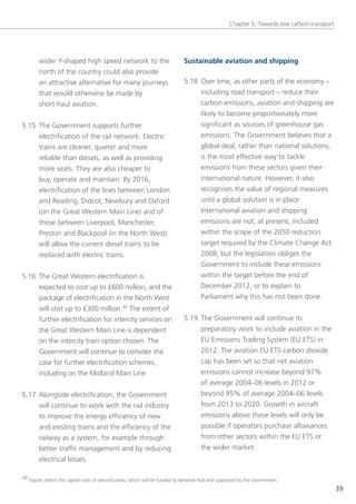 Chapter 5: towards low carbon transport




        wider y-shaped high speed network to the                               Sustainable aviation and shipping
        north of the country could also provide
        an attractive alternative for many journeys                            5.18 over time, as other parts of the economy –
        that would otherwise be made by                                             including road transport – reduce their
        short-haul aviation.                                                        carbon emissions, aviation and shipping are
                                                                                    likely to become proportionately more
5.15 the government supports further                                                significant as sources of greenhouse gas
     electrification of the rail network. electric                                  emissions. the government believes that a
     trains are cleaner, quieter and more                                           global deal, rather than national solutions,
     reliable than diesels, as well as providing                                    is the most effective way to tackle
     more seats. they are also cheaper to                                           emissions from these sectors given their
     buy, operate and maintain. By 2016,                                            international nature. However, it also
     electrification of the lines between london                                    recognises the value of regional measures
     and Reading, Didcot, newbury and oxford                                        until a global solution is in place.
     (on the great Western Main line) and of                                        International aviation and shipping
     those between liverpool, Manchester,                                           emissions are not, at present, included
     Preston and Blackpool (in the north West)                                      within the scope of the 2050 reduction
     will allow the current diesel trains to be                                     target required by the Climate Change Act
     replaced with electric trains.                                                 2008, but the legislation obliges the
                                                                                    government to include these emissions
5.16 the great Western electrification is                                           within the target before the end of
     expected to cost up to £600 million, and the                                   December 2012, or to explain to
     package of electrification in the north West                                   Parliament why this has not been done.
     will cost up to £300 million.30 the extent of
        further electrification for intercity services on                      5.19 the government will continue its
        the great Western Main line is dependent                                    preparatory work to include aviation in the
        on the intercity train option chosen. the                                   eU emissions trading system (eU ets) in
        government will continue to consider the                                    2012. the aviation eU ets carbon dioxide
        case for further electrification schemes,                                   cap has been set so that net aviation
        including on the Midland Main line.                                         emissions cannot increase beyond 97%
                                                                                    of average 2004–06 levels in 2012 or
5.17 Alongside electrification, the government                                      beyond 95% of average 2004–06 levels
     will continue to work with the rail industry                                   from 2013 to 2020. growth in aircraft
     to improve the energy efficiency of new                                        emissions above these levels will only be
     and existing trains and the efficiency of the                                  possible if operators purchase allowances
     railway as a system, for example through                                       from other sectors within the eU ets or
     better traffic management and by reducing                                      the wider market.
     electrical losses.

30 Figures reflect the capital costs of electrification, which will be funded by network Rail and supported by the government.

                                                                                                                                               39
 