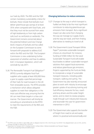 Chapter 5: towards low carbon transport




        our fuels by 2020. the ReD and the FQD                                  Changing behaviour to reduce emissions
        contain mandatory sustainability criteria for
        biofuels; these include that biofuels must                              5.27 Changes to the way in which transport is
        deliver greenhouse gas savings of at least                                   fuelled are likely to be the most significant
        35% when compared with fossil fuels, and                                     contributor to reducing greenhouse gas
        that they must not be sourced from areas                                     emissions from transport. But a significant
        of high biodiversity or from high carbon                                     impact can also come from changing
        soils (such as rainforests or wetlands). the                                 the way we manage our supply chains
        government remains concerned about                                           and the way we travel, and from finding
        the potential Indirect land Use Change                                       alternatives to needing to travel at all.
        (IlUC) impacts of biofuels and has called
        on the european Commission to come                                      5.28 the government’s local transport White
        forward with proposals to address IlUC                                       Paper32 promotes sustainable transport
        within the ReD and the FQD. the european                                         choices at a local level. For instance,
        Commission is now undertaking further                                            funding of £560 million for the local
        assessment of whether and how to address                                         sustainable transport Fund will enable
        IlUC in european legislation, which will                                         local bodies to deliver sustainable transport
        conclude by July 2011.                                                           solutions that support local economies
                                                                                         and reduce greenhouse gas emissions.
5.26 the Renewable transport Fuel obligation31                                           Projects supported by the fund are likely
     (RtFo) currently obligates fossil fuel                                              to incorporate a range of sustainable
     suppliers who supply at least 450,000 litres                                        transport measures, including public
     a year to supply a specified percentage                                             transport, walking and cycling. the
        of their fuels for road transport in the UK                                      government has also recently announced
        from renewable sources. the RtFo provides                                        plans to work with industry to encourage
        a mechanism which allows obligated                                               greater uptake of eco-driving training and
        suppliers to meet their obligations in the                                       fuel efficiency measures for bus, coach
        most cost effective way, ensuring that the                                       and lorry drivers and the wider freight
        UK can meet these targets in a low cost                                          sector, and its intent to review progress
        manner. the government will shortly be                                           made through such industry-led measures
        consulting on amendments to the RtFo                                             and reconsider the case for government
        to meet the requirements of the ReD and                                          intervention in 2012.
        the FQD.
                                                                                5.29 the government also supports the transfer
                                                                                     of freight from road to rail and water,
                                                                                     where it is practical and economically and


31 the RtFo came into effect in April 2008, with an obligation level of 2.5% in the first year. For 2010/11 the obligated level is set at 3.5%, and this
   increases annually to a level of 5% in 2013/14.
32 Department for transport (2011) Creating Growth, Cutting Carbon: Making Sustainable Local Transport Happen,
   www.dft.gov.uk/pgr/regional/sustainabletransport
                                                                                                                                                           41
 