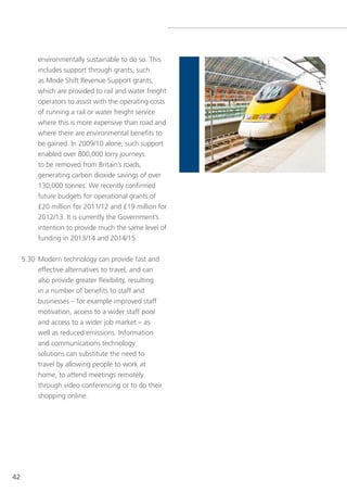 environmentally sustainable to do so. this
          includes support through grants, such
          as Mode shift Revenue support grants,
          which are provided to rail and water freight
          operators to assist with the operating costs
          of running a rail or water freight service
          where this is more expensive than road and
          where there are environmental benefits to
          be gained. In 2009/10 alone, such support
          enabled over 800,000 lorry journeys
          to be removed from Britain’s roads,
          generating carbon dioxide savings of over
          130,000 tonnes. We recently confirmed
          future budgets for operational grants of
          £20 million for 2011/12 and £19 million for
          2012/13. It is currently the government’s
          intention to provide much the same level of
          funding in 2013/14 and 2014/15.


     5.30 Modern technology can provide fast and
          effective alternatives to travel, and can
          also provide greater flexibility, resulting
          in a number of benefits to staff and
          businesses – for example improved staff
          motivation, access to a wider staff pool
          and access to a wider job market – as
          well as reduced emissions. Information
          and communications technology
          solutions can substitute the need to
          travel by allowing people to work at
          home, to attend meetings remotely
          through video conferencing or to do their
          shopping online.




42
 