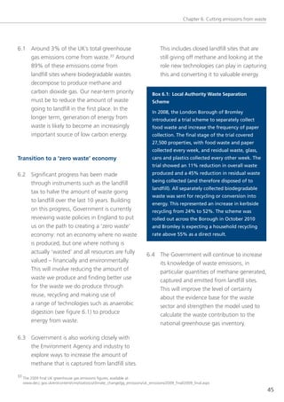 Chapter 6: Cutting emissions from waste




6.1 Around 3% of the UK’s total greenhouse                                         this includes closed landfill sites that are
    gas emissions come from waste.33 Around                                        still giving off methane and looking at the
    89% of these emissions come from                                               role new technologies can play in capturing
    landfill sites where biodegradable wastes                                      this and converting it to valuable energy.
    decompose to produce methane and
    carbon dioxide gas. our near-term priority                                Box 6.1: Local Authority Waste Separation
    must be to reduce the amount of waste                                     Scheme
    going to landfill in the first place. In the
                                                                              In 2008, the London Borough of Bromley
    longer term, generation of energy from                                    introduced a trial scheme to separately collect
    waste is likely to become an increasingly                                 food waste and increase the frequency of paper
    important source of low carbon energy.                                    collection. The final stage of the trial covered
                                                                              27,500 properties, with food waste and paper
                                                                              collected every week, and residual waste, glass,
Transition to a ‘zero waste’ economy                                          cans and plastics collected every other week. The
                                                                              trial showed an 11% reduction in overall waste
6.2 significant progress has been made                                        produced and a 45% reduction in residual waste
                                                                              being collected (and therefore disposed of to
    through instruments such as the landfill
                                                                              landfill). All separately collected biodegradable
    tax to halve the amount of waste going
                                                                              waste was sent for recycling or conversion into
    to landfill over the last 10 years. Building
                                                                              energy. This represented an increase in kerbside
    on this progress, government is currently                                 recycling from 24% to 52%. The scheme was
    reviewing waste policies in england to put                                rolled out across the Borough in October 2010
    us on the path to creating a ‘zero waste’                                 and Bromley is expecting a household recycling
    economy: not an economy where no waste                                    rate above 55% as a direct result.
    is produced, but one where nothing is
       actually ‘wasted’ and all resources are fully                       6.4 the government will continue to increase
       valued – financially and environmentally.                               its knowledge of waste emissions, in
       this will involve reducing the amount of                                particular quantities of methane generated,
       waste we produce and finding better use                                 captured and emitted from landfill sites.
       for the waste we do produce through                                     this will improve the level of certainty
       reuse, recycling and making use of                                      about the evidence base for the waste
       a range of technologies such as anaerobic                               sector and strengthen the model used to
       digestion (see figure 6.1) to produce                                   calculate the waste contribution to the
       energy from waste.                                                      national greenhouse gas inventory.

6.3 government is also working closely with
    the environment Agency and industry to
    explore ways to increase the amount of
    methane that is captured from landfill sites.

33 the 2009 final UK greenhouse gas emissions figures, available at:
   www.decc.gov.uk/en/content/cms/statistics/climate_change/gg_emissions/uk_emissions/2009_final/2009_final.aspx
                                                                                                                                          45
 