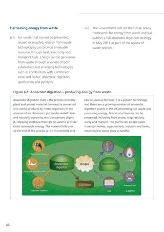 Harnessing energy from waste                             6.6 the government will set the future policy
                                                                  framework for energy from waste and will
     6.5 For waste that cannot be prevented,                      publish a full anaerobic digestion strategy
         reused or recycled, energy from waste                    in May 2011 as part of the review of
         technologies can provide a valuable                      waste policies.
         resource through heat, electricity and
         transport fuels. energy can be generated
         from waste through a variety of both
         established and emerging technologies
         such as combustion with Combined
         Heat and Power, anaerobic digestion,
         gasification and pyrolysis.


       Figure 6.1: Anaerobic digestion – producing energy from waste

       Anaerobic digestion (AD) is the process whereby        can be used as fertiliser. It is a proven technology
       plant and animal material (biomass) is converted       and there are a growing number of anaerobic
       into useful products by micro-organisms in the         digestion plants in the UK processing our waste and
       absence of air. Biomass is put inside sealed tanks     producing energy. Almost any biomass can be
       and naturally occurring micro-organisms digest         processed, including food waste, crop residues,
       it, releasing methane that can be used to provide      slurry and manure. The plants can accept waste
       clean renewable energy. The material left over         from our homes, supermarkets, industry and farms,
       at the end of the process is rich in nutrients so it   meaning less waste goes to landfill.




46
 