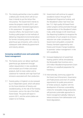 7.5 the industry partnership is due to publish        7.8 government will continue to support
         a delivery plan shortly which will set out            woodland creation through Rural
         how it intends to put the Action Plan                 Development Programme funding, and
         into practice. the government intends to              the Woodland Carbon task Force (see
         review the progress made by 2012, and                 box 7.2). High quality UK-based forest
         will involve other interested organisations           carbon projects will be promoted through
         in this assessment. to support the                    implementation of the Woodland Carbon
         industry’s efforts, the government is also            Code, while changes to UK greenhouse
         funding a pilot project to trial methods of           gas Reporting guidelines to recognise the
         delivering integrated environmental advice            contribution of such projects to emissions
         for farmers (including advice on reducing             reduction are under consideration. the
         greenhouse gas emissions), with a view to             government will publish a revised UK
         subsequent wider delivery by government               Forestry standard supported by new
         and industry advisers.                                Forests and Climate Change guidelines
                                                               to promote ‘carbon management’ in the
                                                               UK’s woodlands.
     Increasing woodland cover and sustainable
     forest management                                     7.9 Increased deployment of wood-fired
                                                               heating systems will be stimulated by
     7.6 the forestry sector can deliver significant
                                                               the Renewable Heat Incentive and a
         greenhouse gas abatement through
                                                               £10 million Woodland Improvement grant
         carbon sequestration in new woodlands
                                                               will focus on woodfuel preparation for
         and increased use of timber and wood
                                                               harvesting.
          products, both to store carbon and to
          substitute for materials with high fossil fuel
                                                           7.10 Internationally, continuing support for
          emissions associated with their production.
                                                                the Forest law enforcement, governance
                                                                and trade process and chain of custody
     7.7 Forestry policy in england is to be reviewed
                                                                requirements for public procurement
         by an independent panel, which will advise
                                                                of timber products, together with the
         on the future direction of forestry and
                                                                development of biomass sustainability
         woodland policy, on the role of the Forestry
                                                                criteria for renewable energy production,
         Commission, and on the role of the Public
                                                                will promote sustainable approaches to
         Forest estate. the panel will report in
                                                                forest management globally, helping to
         autumn 2011, and the actions below are
                                                                reduce emissions from deforestation and
         subject to its findings.
                                                                forest degradation.




50
 
