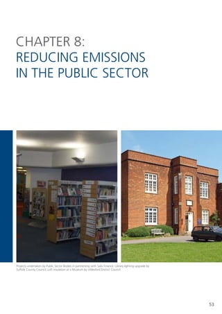CHAPteR 8:
ReDUCIng eMIssIons
In tHe PUBlIC seCtoR




Projects undertaken by Public sector Bodies in partnership with salix Finance: library lighting upgrade by
suffolk County Council; loft insulation at a Museum by Uttlesford District Council




                                                                                                             53
 