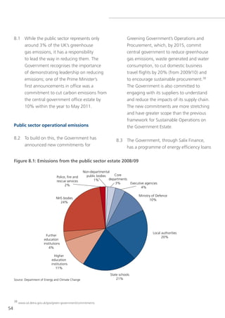 8.1 While the public sector represents only                                  greening government’s operations and
         around 3% of the UK’s greenhouse                                         Procurement, which, by 2015, commit
         gas emissions, it has a responsibility                                   central government to reduce greenhouse
         to lead the way in reducing them. the                                    gas emissions, waste generated and water
         government recognises the importance                                     consumption, to cut domestic business
         of demonstrating leadership on reducing                                  travel flights by 20% (from 2009/10) and
         emissions; one of the Prime Minister’s                                   to encourage sustainable procurement.38
         first announcements in office was a                                      the government is also committed to
         commitment to cut carbon emissions from                                  engaging with its suppliers to understand
         the central government office estate by                                  and reduce the impacts of its supply chain.
         10% within the year to May 2011.                                         the new commitments are more stretching
                                                                                  and have greater scope than the previous
                                                                                  framework for sustainable operations on
     Public sector operational emissions                                          the government estate.

     8.2 to build on this, the government has                              8.3 the government, through salix Finance,
         announced new commitments for                                         has a programme of energy efficiency loans


     Figure 8.1: Emissions from the public sector estate 2008/09

                                                       Non-departmental
                                                         public bodies    Core
                                   Police, ﬁre and
                                                              1%       departments
                                   rescue services
                                                                           3%      Executive agencies
                                         2%
                                                                                          4%

                                                                                         Ministry of Defence
                                   NHS bodies                                                   10%
                                     24%




                                                                                                  Local authorities
                            Further                                                                     20%
                          education
                          institutions
                              4%

                                 Higher
                               education
                               institutions
                                  11%
                                                                       State schools
     Source: Department of Energy and Climate Change                       21%




     38 www.sd.detra.gov.uk/gov/green-government/commitments

54
 
