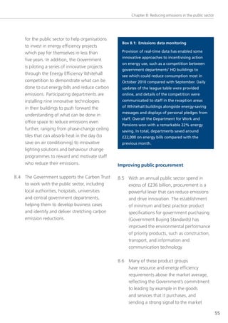 Chapter 8: Reducing emissions in the public sector




     for the public sector to help organisations
                                                     Box 8.1: Emissions data monitoring
     to invest in energy efficiency projects
     which pay for themselves in less than           Provision of real-time data has enabled some
                                                     innovative approaches to incentivising action
     five years. In addition, the government
                                                     on energy use, such as a competition between
     is piloting a series of innovative projects
                                                     government departments’ HQ buildings to
     through the energy efficiency Whitehall         see which could reduce consumption most in
     competition to demonstrate what can be          October 2010 compared with September. Daily
     done to cut energy bills and reduce carbon      updates of the league table were provided
     emissions. Participating departments are        online, and details of the competition were
     installing nine innovative technologies         communicated to staff in the reception areas

     in their buildings to push forward the          of Whitehall buildings alongside energy-saving
                                                     messages and displays of personal pledges from
     understanding of what can be done in
                                                     staff. Overall the Department for Work and
     office space to reduce emissions even
                                                     Pensions won with a remarkable 22% energy
     further, ranging from phase-change ceiling      saving. In total, departments saved around
     tiles that can absorb heat in the day (to       £22,000 on energy bills compared with the
     save on air conditioning) to innovative         previous month.
     lighting solutions and behaviour change
     programmes to reward and motivate staff
     who reduce their emissions.                   Improving public procurement

8.4 the government supports the Carbon trust       8.5 With an annual public sector spend in
    to work with the public sector, including          excess of £236 billion, procurement is a
    local authorities, hospitals, universities         powerful lever that can reduce emissions
    and central government departments,                and drive innovation. the establishment
    helping them to develop business cases             of minimum and best practice product
    and identify and deliver stretching carbon         specifications for government purchasing
    emission reductions.                               (government Buying standards) has
                                                        improved the environmental performance
                                                        of priority products, such as construction,
                                                        transport, and information and
                                                        communication technology.


                                                   8.6 Many of these product groups
                                                       have resource and energy efficiency
                                                       requirements above the market average,
                                                       reflecting the government’s commitment
                                                       to leading by example in the goods
                                                       and services that it purchases, and
                                                       sending a strong signal to the market

                                                                                                               55
 