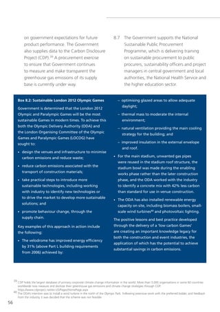 on government expectations for future                                 8.7 the government supports the national
             product performance. the government                                       sustainable Public Procurement
             also supplies data to the Carbon Disclosure                               Programme, which is delivering training
             Project (CDP).39 A procurement exercise                                   on sustainable procurement to public
             to ensure that government continues                                       procurers, sustainability officers and project
             to measure and make transparent the                                       managers in central government and local
             greenhouse gas emissions of its supply                                    authorities, the national Health service and
             base is currently under way.                                              the higher education sector.


        Box 8.2: Sustainable London 2012 Olympic Games                                 – optimising glazed areas to allow adequate
                                                                                          daylight;
        Government is determined that the London 2012
        Olympic and Paralympic Games will be the most                                  – thermal mass to moderate the internal
        sustainable Games in modern times. To achieve this                                environment;
        both the Olympic Delivery Authority (ODA) and
                                                                                       – natural ventilation providing the main cooling
        the London Organising Committee of the Olympic
                                                                                          strategy for the building; and
        Games and Paralympic Games (LOCOG) have
        sought to:                                                                     – improved insulation in the external envelope
                                                                                          and roof.
        •   design the venues and infrastructure to minimise
            carbon emissions and reduce waste;                                     •   For the main stadium, unwanted gas pipes
                                                                                       were reused in the stadium roof structure, the
        •   reduce carbon emissions associated with the
                                                                                       stadium bowl was made during the enabling
            transport of construction materials;
                                                                                       works phase rather than the later construction
        •   take practical steps to introduce more                                     phase, and the ODA worked with the industry
            sustainable technologies, including working                                to identify a concrete mix with 42% less carbon
            with industry to identify new technologies or                              than standard for use in venue construction.
            to drive the market to develop more sustainable
                                                                                   •   The ODA has also installed renewable energy
            solutions; and
                                                                                       capacity on site, including biomass boilers, small-
        •   promote behaviour change, through the                                      scale wind turbines40 and photovoltaic lighting.
            supply chain.
                                                                                   The positive lessons and best practice developed
        Key examples of this approach in action include                            through the delivery of a ‘low carbon Games’
        the following:                                                             are creating an important knowledge legacy for
                                                                                   both the construction and event industries, the
        •   The velodrome has improved energy efficiency
                                                                                   application of which has the potential to achieve
            by 31% (above Part L building requirements
                                                                                   substantial savings in carbon emissions.
            from 2006) achieved by:




     39 CDP holds the largest database of primary corporate climate change information in the world. More than 3,000 organisations in some 60 countries
        worldwide now measure and disclose their greenhouse gas emissions and climate change strategies through CDP.
        https://www.cdproject.net/en-Us/Pages/HomePage.aspx
     40 the oDA’s intention was to install a wind turbine in the north of the olympic Park. Following extensive work with the preferred bidder, and feedback
        from the industry, it was decided that the scheme was not feasible.
56
 