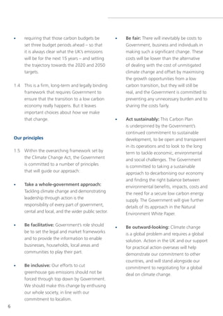 •    requiring that those carbon budgets be           •   Be fair: there will inevitably be costs to
         set three budget periods ahead – so that             government, business and individuals in
         it is always clear what the UK’s emissions           making such a significant change. these
         will be for the next 15 years – and setting          costs will be lower than the alternative
         the trajectory towards the 2020 and 2050             of dealing with the cost of unmitigated
         targets.                                             climate change and offset by maximising
                                                              the growth opportunities from a low
    1.4 this is a firm, long-term and legally binding         carbon transition, but they will still be
        framework that requires government to                 real, and the government is committed to
        ensure that the transition to a low carbon            preventing any unnecessary burden and to
        economy really happens. But it leaves                 sharing the costs fairly.
        important choices about how we make
        that change.                                      •   Act sustainably: this Carbon Plan
                                                              is underpinned by the government’s
                                                              continued commitment to sustainable
    Our principles                                            development, to be open and transparent
                                                              in its operations and to look to the long
    1.5 Within the overarching framework set by               term to tackle economic, environmental
        the Climate Change Act, the government
                                                              and social challenges. the government
        is committed to a number of principles
                                                              is committed to taking a sustainable
        that will guide our approach:
                                                              approach to decarbonising our economy
                                                              and finding the right balance between
    •    Take a whole-government approach:                    environmental benefits, impacts, costs and
         tackling climate change and demonstrating            the need for a secure low carbon energy
         leadership through action is the                     supply. the government will give further
         responsibility of every part of government,          details of its approach in the natural
         cental and local, and the wider public sector.       environment White Paper.

    •    Be facilitative: government’s role should        •   Be outward-looking: Climate change
         be to set the legal and market frameworks            is a global problem and requires a global
         and to provide the information to enable             solution. Action in the UK and our support
         businesses, households, local areas and              for practical action overseas will help
         communities to play their part.                      demonstrate our commitment to other
                                                              countries, and will stand alongside our
    •    Be inclusive: our efforts to cut                     commitment to negotiating for a global
         greenhouse gas emissions should not be               deal on climate change.
         forced through top down by government.
         We should make this change by enthusing
         our whole society, in line with our
         commitment to localism.
6
 