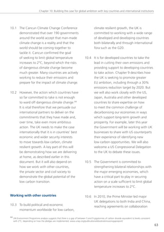 Chapter 10: Building the case for global ambition with key countries and international institutions




10.1 the Cancun Climate Change Conference                                             climate resilient growth, the UK is
     demonstrated that over 190 governments                                           committed to working with a wide range
     around the world accept that man-made                                            of developed and developing countries
     climate change is a reality and that the                                         both bilaterally and through international
     world should be coming together to                                               fora such as the g20.
     tackle it. Cancun confirmed the goal
     of seeking to limit global temperature                                  10.4 It is for developed countries to take the
     increases to 2°C, beyond which the risks                                     lead in cutting their own emissions and
     of dangerous climate change become                                           providing support to developing countries
     much greater. Many countries are actively                                    to take action. Chapter 9 describes how
     working to reduce their emissions and                                        the UK is seeking to promote greater
     prepare for the impact of climate change.                                    eU ambition, including through a 30%
                                                                                  emissions reduction target by 2020. But
10.2 However, the action which countries have                                     we will also work closely with the Us,
     so far committed to take is not enough                                       Japan, Australia and other developed
     to ward off dangerous climate change.44                                      countries to share expertise on how
     It is vital therefore that we persuade our                                   to meet the common challenge of
     international partners to deliver on the                                     decarbonising our economies in ways
     commitments that they have made and,                                         which support long-term growth and
     over time, take even more ambitious                                          prosperity. For example, later this year
     action. the UK needs to make the case                                        the government will be working with UK
     internationally that it is in countries’ best                                businesses to share with Us counterparts
     economic and wider security interests                                        their experience of identifying new
     to move towards low carbon, climate                                          low carbon opportunities. We will also
     resilient growth. A key part of this will                                    welcome a Us Congressional Delegation
     be demonstrating how we are delivering                                       to the UK to debate these issues.
     at home, as described earlier in this
     document. But it will also depend on                                    10.5 the government is committed to
     how we work with other countries,                                            strengthening bilateral relationships with
     the private sector and civil society to                                      the major emerging economies, which
     demonstrate the global potential of the                                      have a critical part to play in securing
     low carbon transition.                                                       action on a scale sufficient to limit global
                                                                                  temperature increases to 2°C.

Working with other countries                                                 10.6 In 2010, the Prime Minister led major
                                                                                  UK delegations to both India and China,
10.3 to build political and economic
                                                                                  reaching agreements on collaboration
     momentum worldwide for low carbon,

44 Un environment Programme analysis suggests that there is a gap of between 5 and 9 gigatonnes of carbon dioxide equivalent to levels consistent
   with 2°C, depending on how the pledges are implemented. www.unep.org/publications/ebooks/emissionsgapreport/
                                                                                                                                                    63
 