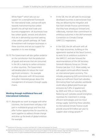 Chapter 10: Building the case for global ambition with key countries and international institutions




         White Paper45 which sets out our                                   •        In the g8, the UK will seek to encourage
         support for a strengthened framework                                        developed countries to demonstrate how
         for international trade, and we will work                                   they are delivering the mitigation and
         towards mainstreaming low carbon                                            Fast start climate finance commitments
         growth into all high level trade and                                        that they have already put forward and,
         business engagement. UK businesses have                                     collectively, maintain their commitment to
         low carbon goods, services and solutions                                    ambitious outcomes in the Un Framework
         that are in demand by countries seeking                                     Convention on Climate Change
         a low carbon growth pathway. UK trade                                       (UnFCCC) negotiations.
         & Investment will champion businesses in
         these countries and set out support for                            •        In the g20, the UK will work with all
         exporters in its new strategy.                                              the major economies, building on the
                                                                                     agreements reached at the seoul summit,
10.10 the government will also gather evidence                                       to work for an ambitious outcome in
      on the contribution that the production                                        the UnFCCC and take forward the
      of goods and services that are consumed                                        recommendations of the Un secretary
      in the UK is making to carbon emissions                                        general’s Advisory group on Climate
      in other countries. the government                                             Finance (see box 12.2). More widely, we
      will develop plans to reduce the most                                          will support continued efforts towards
      significant emissions – for example                                            an international green economy. this
      through discussion with UK businesses                                          includes progressing g20 commitments to
      and other interested groups about the                                          phase out inefficient fossil fuel subsidies.
      management of emissions through supply                                         eliminating fossil fuel subsidies worldwide
      chains.                                                                        could reduce global greenhouse gas
                                                                                     emissions by 5.8% (2 gigatonnes)
                                                                                     by 2020 and 10% or more by 2050.
Working through multilateral fora and                                                Reducing such subsidies would strengthen
international institutions                                                           incentives for investment in energy
                                                                                     efficient technologies and non-fossil
10.11 Alongside our work to engage with other
                                                                                     energy supply. switching these subsidies
      countries, the government will play a full
                                                                                     to international climate finance could
      part in multilateral groups and fora that
                                                                                     provide around $10 billion per year to
      offer further opportunities for countries to
                                                                                     support clean energy growth.46
      work together to address climate change
      and drive up the levels of global ambition.
      For example:


45 Department for Business, Innovation and skills (2011) Trade and Investment for Growth,
   www.bis.gov.uk/assets/biscore/international-trade-investment-and-development/docs/t/11-717-trade-in-investment-for-growth
46 High-level Advisory group on Climate Change Financing (2010) Report of the Secretary General’s High-level Advisory Group on Climate Change
   Financing, www.un.org/wcm/webdav/site/climatechange/shared/Documents/AgF_reports/AgF_Final_Report.pdf
                                                                                                                                                65
 