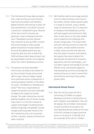 Chapter 11: supporting the development of low carbon, climate resilient economies




11.1 the International energy Agency projects                                 11.3 We therefore need to encourage practical
     that, under business-as-usual scenarios,                                      action to reduce emissions and move to
     fossil fuel consumption and therefore                                         low carbon, climate resilient growth paths
     global emissions will continue to grow. oil                                   in a range of countries, using a diverse
     and coal demand in non-oeCD countries                                         range of interventions. But it is important
     in particular is projected to grow. Because                                   to recognise that developing countries
     of the rate at which emissions are                                            will need support and incentives to help
     growing in major emerging economies,                                          them to take action on the scale needed
     even if developed countries reduced                                           and to respond to the challenges that
     their emissions to zero by 2050, it would                                     climate change poses. the government
     still not be enough to keep average                                           will work with key countries to make the
     global temperature increases below 2°C.                                       low carbon, climate resilient transition
     ensuring that global greenhouse gas                                           a reality; assist countries with planning
     emissions peak and start to decline by                                        their low carbon transition and building
     2020 will require both deep emission cuts                                     the capacity they have to deliver this;
     by industrialised countries and mitigation                                    demonstrate the potential of innovative
     action from within developing countries.                                      approaches and new technologies, such
                                                                                   as Carbon Capture and storage (CCs) and
11.2 the poorest and most vulnerable                                               offshore wind; and provide support to
     communities are likely to be hardest hit                                      help developing countries to leverage the
     by future climate change and are least                                        necessary finance to meet or exceed their
     able to cope. Failure to adapt in good                                        commitments and move to low carbon
     time could have serious consequences in                                       growth paths.
     reversing progress towards, or the ability
     to sustain, the Millennium Development
     goals.48 We have a responsibility to                                     International climate finance
     support the poorest and most vulnerable
     to adapt to the impacts of climate                                       11.4 over the next four years the UK is
     change. the wider national security and                                       committing £2.9 billion to support
     political instability risks of climate change                                 developing countries in taking action on
     mean that it is in the UK’s interests to                                      both mitigation and adaptation. How the
     support and engage in building climate                                        UK deploys the £2.9 billion International
     resilience regionally and globally. Climate                                   Climate Fund (ICF) announced in the
     change could exacerbate threats to the                                        2010 spending Review will be at the heart
     UK’s national security such as overseas                                       of the UK’s strategy to support practical
     conflict, migration, disease and food and                                     action on the ground. It will fully fund
     water insecurity.                                                             the remainder of the UK’s £1.5 billion

48 the United nations Millennium Development goals are eight goals that all 191 Un Member states have agreed to try to achieve by the year 2015. the
   United nations Millennium Declaration, signed in september 2000, commits world leaders to combat poverty, hunger, disease, illiteracy, environmental
   degradation and discrimination against women. the goals are derived from this Declaration, and all have specific targets and indicators.
                                                                                                                                                          69
 