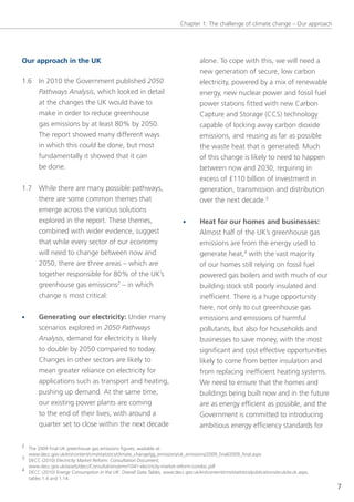 Chapter 1: the challenge of climate change – our approach




Our approach in the UK                                                             alone. to cope with this, we will need a
                                                                                   new generation of secure, low carbon
1.6 In 2010 the government published 2050                                          electricity, powered by a mix of renewable
    Pathways Analysis, which looked in detail                                      energy, new nuclear power and fossil fuel
    at the changes the UK would have to                                            power stations fitted with new Carbon
    make in order to reduce greenhouse                                             Capture and storage (CCs) technology
    gas emissions by at least 80% by 2050.                                         capable of locking away carbon dioxide
    the report showed many different ways                                          emissions, and reusing as far as possible
    in which this could be done, but most                                          the waste heat that is generated. Much
    fundamentally it showed that it can                                            of this change is likely to need to happen
    be done.                                                                       between now and 2030, requiring in
                                                                                   excess of £110 billion of investment in
1.7 While there are many possible pathways,                                        generation, transmission and distribution
    there are some common themes that                                              over the next decade.3
    emerge across the various solutions
    explored in the report. these themes,                                  •       Heat for our homes and businesses:
    combined with wider evidence, suggest                                          Almost half of the UK’s greenhouse gas
    that while every sector of our economy                                         emissions are from the energy used to
    will need to change between now and                                            generate heat,4 with the vast majority
    2050, there are three areas – which are                                        of our homes still relying on fossil fuel
    together responsible for 80% of the UK’s                                       powered gas boilers and with much of our
    greenhouse gas emissions2 – in which                                           building stock still poorly insulated and
       change is most critical:                                                    inefficient. there is a huge opportunity
                                                                                   here, not only to cut greenhouse gas
•      Generating our electricity: Under many                                      emissions and emissions of harmful
       scenarios explored in 2050 Pathways                                         pollutants, but also for households and
       Analysis, demand for electricity is likely                                  businesses to save money, with the most
       to double by 2050 compared to today.                                        significant and cost effective opportunities
       Changes in other sectors are likely to                                      likely to come from better insulation and
       mean greater reliance on electricity for                                    from replacing inefficient heating systems.
       applications such as transport and heating,                                 We need to ensure that the homes and
       pushing up demand. At the same time,                                        buildings being built now and in the future
       our existing power plants are coming                                        are as energy efficient as possible, and the
       to the end of their lives, with around a                                    government is committed to introducing
       quarter set to close within the next decade                                 ambitious energy efficiency standards for

2 the 2009 final UK greenhouse gas emissions figures, available at:
  www.decc.gov.uk/en/content/cms/statistics/climate_change/gg_emissions/uk_emissions/2009_final/2009_final.aspx
3 DeCC (2010) Electricity Market Reform: Consultation Document,
  www.decc.gov.uk/assets/decc/Consultations/emr/1041-electricity-market-reform-condoc.pdf
4 DeCC (2010) Energy Consumption in the UK: Overall Data Tables, www.decc.gov.uk/en/content/cms/statistics/publications/ecuk/ecuk.aspx,
  tables 1.4 and 1.14.
                                                                                                                                          7
 