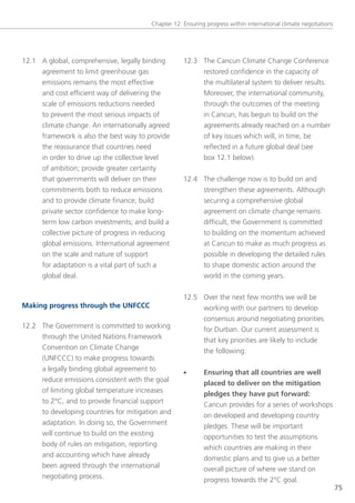 Chapter 12: ensuring progress within international climate negotiations




12.1 A global, comprehensive, legally binding        12.3 the Cancun Climate Change Conference
     agreement to limit greenhouse gas                    restored confidence in the capacity of
     emissions remains the most effective                 the multilateral system to deliver results.
     and cost efficient way of delivering the             Moreover, the international community,
     scale of emissions reductions needed                 through the outcomes of the meeting
     to prevent the most serious impacts of               in Cancun, has begun to build on the
     climate change. An internationally agreed            agreements already reached on a number
     framework is also the best way to provide            of key issues which will, in time, be
     the reassurance that countries need                  reflected in a future global deal (see
     in order to drive up the collective level            box 12.1 below).
     of ambition; provide greater certainty
     that governments will deliver on their          12.4 the challenge now is to build on and
     commitments both to reduce emissions                 strengthen these agreements. Although
     and to provide climate finance; build                securing a comprehensive global
     private sector confidence to make long-              agreement on climate change remains
     term low carbon investments; and build a             difficult, the government is committed
     collective picture of progress in reducing           to building on the momentum achieved
     global emissions. International agreement            at Cancun to make as much progress as
     on the scale and nature of support                   possible in developing the detailed rules
     for adaptation is a vital part of such a             to shape domestic action around the
     global deal.                                         world in the coming years.


                                                     12.5 over the next few months we will be
Making progress through the UNFCCC                        working with our partners to develop
                                                          consensus around negotiating priorities
12.2 the government is committed to working
                                                          for Durban. our current assessment is
     through the United nations Framework
                                                          that key priorities are likely to include
     Convention on Climate Change
                                                          the following:
     (UnFCCC) to make progress towards
     a legally binding global agreement to           •       Ensuring that all countries are well
     reduce emissions consistent with the goal               placed to deliver on the mitigation
     of limiting global temperature increases                pledges they have put forward:
     to 2°C, and to provide financial support                Cancun provides for a series of workshops
     to developing countries for mitigation and              on developed and developing country
     adaptation. In doing so, the government                 pledges. these will be important
     will continue to build on the existing                  opportunities to test the assumptions
     body of rules on mitigation, reporting                  which countries are making in their
     and accounting which have already                       domestic plans and to give us a better
     been agreed through the international                   overall picture of where we stand on
     negotiating process.                                    progress towards the 2°C goal.
                                                                                                                   75
 
