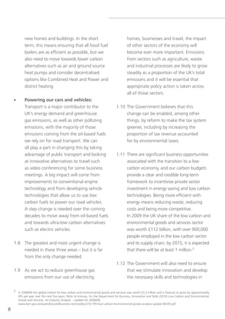 new homes and buildings. In the short                                        homes, businesses and travel, the impact
            term, this means ensuring that all fossil fuel                               of other sectors of the economy will
            boilers are as efficient as possible, but we                                 become ever more important. emissions
            also need to move towards lower carbon                                       from sectors such as agriculture, waste
            alternatives such as air and ground source                                   and industrial processes are likely to grow
            heat pumps and consider decentralised                                        steadily as a proportion of the UK’s total
            options like Combined Heat and Power and                                     emissions and it will be essential that
            district heating.                                                            appropriate policy action is taken across
                                                                                         all of those sectors.
    •       Powering our cars and vehicles:
            transport is a major contributor to the                              1.10 the government believes that this
            UK’s energy demand and greenhouse                                         change can be enabled, among other
            gas emissions, as well as other polluting                                 things, by reform to make the tax system
            emissions, with the majority of those                                     greener, including by increasing the
            emissions coming from the oil-based fuels                                 proportion of tax revenue accounted
            we rely on for road transport. We can                                     for by environmental taxes.
            all play a part in changing this by taking
            advantage of public transport and looking                            1.11 there are significant business opportunities
            at innovative alternatives to travel such                                 associated with the transition to a low
            as video conferencing for some business                                   carbon economy, and our carbon budgets
            meetings. A big impact will come from                                     provide a clear and credible long-term
            improvements to conventional engine                                       framework to incentivise private sector
            technology and from developing vehicle                                    investment in energy saving and low carbon
            technologies that allow us to use low                                     technologies. Being more efficient with
            carbon fuels to power our road vehicles.                                  energy means reducing waste, reducing
            A step change is needed over the coming                                   costs and being more competitive.
            decades to move away from oil-based fuels                                 In 2009 the UK share of the low carbon and
            and towards ultra-low carbon alternatives                                 environmental goods and services sector
            such as electric vehicles.                                                was worth £112 billion, with over 900,000
                                                                                      people employed in the low carbon sector
    1.8 the greatest and most urgent change is                                        and its supply chain; by 2015, it is expected
        needed in these three areas – but it is far                                   that there will be at least 1 million.5
        from the only change needed.
                                                                                 1.12 the government will also need to ensure
    1.9 As we act to reduce greenhouse gas                                            that we stimulate innovation and develop
        emissions from our use of electricity,                                        the necessary skills and technologies in

    5 In 2008/09 the global market for low carbon and environmental goods and services was worth £3.2 trillion and is forecast to grow by approximately
      4% per year over the next five years. Refer to Innovas, for the Department for Business, Innovation and skills (2010) Low Carbon and Environmental
      Goods and Services: An Industry Analysis – Update for 2008/09,
      www.berr.gov.uk/assets/biscore/business-sectors/docs/10-795-low-carbon-environmental-goods-analysis-update-08-09.pdf
8
 