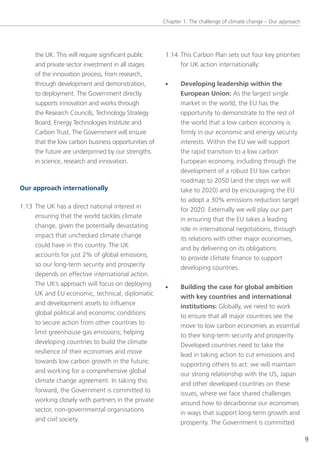 Chapter 1: the challenge of climate change – our approach




     the UK. this will require significant public     1.14 this Carbon Plan sets out four key priorities
     and private sector investment in all stages           for UK action internationally:
     of the innovation process, from research,
     through development and demonstration,           •     Developing leadership within the
     to deployment. the government directly                 European Union: As the largest single
     supports innovation and works through                  market in the world, the eU has the
     the Research Councils, technology strategy             opportunity to demonstrate to the rest of
     Board, energy technologies Institute and               the world that a low carbon economy is
     Carbon trust. the government will ensure               firmly in our economic and energy security
     that the low carbon business opportunities of          interests. Within the eU we will support
     the future are underpinned by our strengths            the rapid transition to a low carbon
     in science, research and innovation.                   european economy, including through the
                                                            development of a robust eU low carbon
                                                            roadmap to 2050 (and the steps we will
Our approach internationally                                take to 2020) and by encouraging the eU
                                                            to adopt a 30% emissions reduction target
1.13 the UK has a direct national interest in               for 2020. externally we will play our part
     ensuring that the world tackles climate                in ensuring that the eU takes a leading
     change, given the potentially devastating              role in international negotiations, through
     impact that unchecked climate change                   its relations with other major economies,
     could have in this country. the UK                     and by delivering on its obligations
     accounts for just 2% of global emissions,              to provide climate finance to support
     so our long-term security and prosperity               developing countries.
     depends on effective international action.
     the UK’s approach will focus on deploying        •     Building the case for global ambition
     UK and eU economic, technical, diplomatic              with key countries and international
     and development assets to influence                    institutions: globally, we need to work
     global political and economic conditions               to ensure that all major countries see the
     to secure action from other countries to
                                                            move to low carbon economies as essential
     limit greenhouse gas emissions; helping
                                                            to their long-term security and prosperity.
     developing countries to build the climate
                                                            Developed countries need to take the
     resilience of their economies and move
                                                            lead in taking action to cut emissions and
     towards low carbon growth in the future;
                                                            supporting others to act: we will maintain
     and working for a comprehensive global
                                                            our strong relationship with the Us, Japan
     climate change agreement. In taking this
                                                            and other developed countries on these
     forward, the government is committed to
                                                            issues, where we face shared challenges
     working closely with partners in the private
                                                            around how to decarbonise our economies
     sector, non-governmental organisations                 in ways that support long-term growth and
     and civil society.                                     prosperity. the government is committed

                                                                                                                 9
 