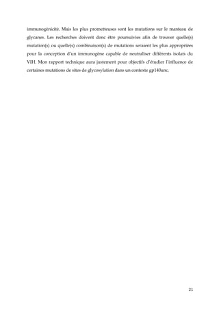21
immunogénicité. Mais les plus prometteuses sont les mutations sur le manteau de
glycanes. Les recherches doivent donc être poursuivies afin de trouver quelle(s)
mutation(s) ou quelle(s) combinaison(s) de mutations seraient les plus appropriées
pour la conception d’un immunogène capable de neutraliser différents isolats du
VIH. Mon rapport technique aura justement pour objectifs d’étudier l’influence de
certaines mutations de sites de glycosylation dans un contexte gp140unc.
 