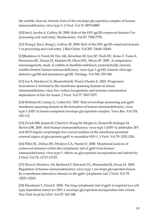23
the soluble, cleaved, trimeric form of the envelope glycoprotein complex of human
immunodeficiency virus type 1. J Virol. Vol 76: 8875-8889.
[10] Sen.J, Jacobs.A, Caffrey.M. 2008. Role of the HIV gp120 conserved domain 5 in
processing and viral entry. Biochemistry. Vol 47: 7788-7795.
[11] Wang.J, Sen.J, Rong.L, Caffrey.M. 2008. Role of the HIV gp120 conserved domain
1 in processing and viral entry. J Biol Chem. Vol 283: 32644–32649.
[12]Beddows.S, Franti.M, Dey.AK, Kirschner.M, Iyer.SP, Fisch.DC, Ketas.T, Yuste.E,
Desrosiers.RC, Klasse.PJ, Maddon.PJ, Olson.WC, Moore.JP. 2007. A comparative
immunogenicity study in rabbits of disulfide-stabilized, proteolytically cleaved,
soluble trimeric human immunodeficiency virus type 1 gp140, trimeric cleavage-
defective gp140 and monomeric gp120. Virology. Vol 360: 329-340.
[13] Lin.X, Derdeyn.CA, Blumenthal.R, West.J, Hunter.E. 2003. Progressive
truncations C terminal to the membrane-spanning domain of simian
immunodeficiency virus Env reduce fusogenicity and increase concentration
dependence of Env for fusion. J Virol. Vol 77: 7067-7077.
[14] Welman.M, Lemay.G, Cohen.EA. 2007. Role of envelope processing and gp41
membrane spanning domain in the formation of human immunodeficiency virus
type 1 (HIV-1) fusion-competent envelope glycoprotein complex. Virus Res. Vol 124:
103-112.
[15] Zwick.MB, Jensen.R, Church.S, Wang.M, Stiegler.G, Kunert.R, Katinger.H,
Burton.DR. 2005. Anti-human immunodeficiency virus type 1 (HIV-1) antibodies 2F5
and 4E10 require surprisingly few crucial residues in the membrane-proximal
external region of glycoprotein gp41 to neutralize HIV-1. J Virol. Vol 79: 1252-1261.
[16] Piller.SC, Dubay.JW, Derdeyn.CA, Hunter.E. 2000. Mutational analysis of
conserved domains within the cytoplasmic tail of gp41 from human
immunodeficiency virus type 1: effects on glycoprotein incorporation and infectivity.
J Virol. Vol 74: 11717-11723.
[17] Wyss.S, Dimitrov.AS, Baribaud.F, Edwards.TG, Blumenthal.R, Hoxie.JA. 2005.
Regulation of human immunodeficiency virus type 1 envelope glycoprotein fusion
by a membrane-interactive domain in the gp41 cytoplasmic tail. J Virol. Vol 79:
12231-12241.
[18] Murakami.T, Freed.E. 2000. The long cytoplasmic tail of gp41 is required in a cell
type dependant maner for HIV-1 envelope glycoprotein incorporation into virions.
Proc Natl Acad Sci USA. Vol 97: 343-348.
 