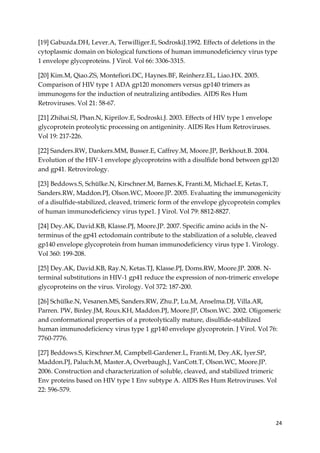 24
[19] Gabuzda.DH, Lever.A, Terwilliger.E, SodroskiJ.1992. Effects of deletions in the
cytoplasmic domain on biological functions of human immunodeficiency virus type
1 envelope glycoproteins. J Virol. Vol 66: 3306-3315.
[20] Kim.M, Qiao.ZS, Montefiori.DC, Haynes.BF, Reinherz.EL, Liao.HX. 2005.
Comparison of HIV type 1 ADA gp120 monomers versus gp140 trimers as
immunogens for the induction of neutralizing antibodies. AIDS Res Hum
Retroviruses. Vol 21: 58-67.
[21] Zhihai.SI, Phan.N, Kiprilov.E, Sodroski.J. 2003. Effects of HIV type 1 envelope
glycoprotein proteolytic processing on antigeninity. AIDS Res Hum Retroviruses.
Vol 19: 217-226.
[22] Sanders.RW, Dankers.MM, Busser.E, Caffrey.M, Moore.JP, Berkhout.B. 2004.
Evolution of the HIV-1 envelope glycoproteins with a disulfide bond between gp120
and gp41. Retrovirology.
[23] Beddows.S, Schülke.N, Kirschner.M, Barnes.K, Franti.M, Michael.E, Ketas.T,
Sanders.RW, Maddon.PJ, Olson.WC, Moore.JP. 2005. Evaluating the immunogenicity
of a disulfide-stabilized, cleaved, trimeric form of the envelope glycoprotein complex
of human immunodeficiency virus type1. J Virol. Vol 79: 8812-8827.
[24] Dey.AK, David.KB, Klasse.PJ, Moore.JP. 2007. Specific amino acids in the N-
terminus of the gp41 ectodomain contribute to the stabilization of a soluble, cleaved
gp140 envelope glycoprotein from human immunodeficiency virus type 1. Virology.
Vol 360: 199-208.
[25] Dey.AK, David.KB, Ray.N, Ketas.TJ, Klasse.PJ, Doms.RW, Moore.JP. 2008. N-
terminal substitutions in HIV-1 gp41 reduce the expression of non-trimeric envelope
glycoproteins on the virus. Virology. Vol 372: 187-200.
[26] Schülke.N, Vesanen.MS, Sanders.RW, Zhu.P, Lu.M, Anselma.DJ, Villa.AR,
Parren. PW, Binley.JM, Roux.KH, Maddon.PJ, Moore.JP, Olson.WC. 2002. Oligomeric
and conformational properties of a proteolytically mature, disulfide-stabilized
human immunodeficiency virus type 1 gp140 envelope glycoprotein. J Virol. Vol 76:
7760-7776.
[27] Beddows.S, Kirschner.M, Campbell-Gardener.L, Franti.M, Dey.AK, Iyer.SP,
Maddon.PJ, Paluch.M, Master.A, Overbaugh.J, VanCott.T, Olson.WC, Moore.JP.
2006. Construction and characterization of soluble, cleaved, and stabilized trimeric
Env proteins based on HIV type 1 Env subtype A. AIDS Res Hum Retroviruses. Vol
22: 596-579.
 