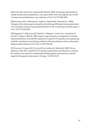 25
[28] Center.RJ, Lebowitz.J, Leapman.RD, Moss.B. 2004. Promoting trimerisation of
soluble human immunodeficiency virus type1 (HIV-1) Env through the use of HIV-
1/simian immunodeficiency virus chimeras. J Virol. Vol 78: 2265-2276.
[29] Srivastava.IK, VanDorsten.K, Vojtech.L, Barnett.SW, Stamatatos.L. 2003b.
Changes in the immunogenic properties of soluble gp140 human immunodeficiency
virus envelope constructs upon partial deletion of the second hypervariable region. J
Virol. Vol 77: 2310-2320.
[30] Sugimoto.C, Nakayama.EE, Shioda.T, Villinger.F, Ansari.AA, Yamamoto.N,
Suzuki.Y, Nagai.Y, Mori.K. 2008. Impact of glycosylation on antigenicity of simian
immunodeficiency virus SIV239: induction of rapid V1/V2-specific non neutralizing
antibody and delayed neutralizing antibody following infection with an attenuated
deglycosylated mutant. J Gen Virol. Vol 89: 554-566.
[31] Auwerx.J, François.KO, Covens.K,Van Laethem.K, Balzarini.J. 2008. Glycan
deletions in the HIV-1 gp120 V1/V2 domain compromise viral infectivity, sensitize
the mutant virus strains to carbohydrate-binding agents and represent a specific
target for therapeutic intervention. Virology. Vol 382: 10-19.
 