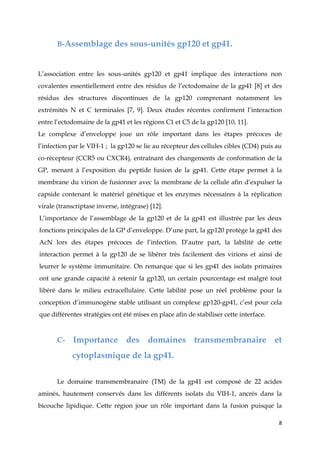 8
B-Assemblage des sous-unités gp120 et gp41.
L’association entre les sous-unités gp120 et gp41 implique des interactions non
covalentes essentiellement entre des résidus de l’ectodomaine de la gp41 [8] et des
résidus des structures discontinues de la gp120 comprenant notamment les
extrémités N et C terminales [7, 9]. Deux études récentes confirment l’interaction
entre l’ectodomaine de la gp41 et les régions C1 et C5 de la gp120 [10, 11].
Le complexe d’enveloppe joue un rôle important dans les étapes précoces de
l’infection par le VIH-1 ; la gp120 se lie au récepteur des cellules cibles (CD4) puis au
co-récepteur (CCR5 ou CXCR4), entraînant des changements de conformation de la
GP, menant à l’exposition du peptide fusion de la gp41. Cette étape permet à la
membrane du virion de fusionner avec la membrane de la cellule afin d’expulser la
capside contenant le matériel génétique et les enzymes nécessaires à la réplication
virale (transcriptase inverse, intégrase) [12].
L’importance de l’assemblage de la gp120 et de la gp41 est illustrée par les deux
fonctions principales de la GP d’enveloppe. D’une part, la gp120 protège la gp41 des
AcN lors des étapes précoces de l’infection. D’autre part, la labilité de cette
interaction permet à la gp120 de se libérer très facilement des virions et ainsi de
leurrer le système immunitaire. On remarque que si les gp41 des isolats primaires
ont une grande capacité à retenir la gp120, un certain pourcentage est malgré tout
libéré dans le milieu extracellulaire. Cette labilité pose un réel problème pour la
conception d’immunogène stable utilisant un complexe gp120-gp41, c’est pour cela
que différentes stratégies ont été mises en place afin de stabiliser cette interface.
C- Importance des domaines transmembranaire et
cytoplasmique de la gp41.
Le domaine transmembranaire (TM) de la gp41 est composé de 22 acides
aminés, hautement conservés dans les différents isolats du VIH-1, ancrés dans la
bicouche lipidique. Cette région joue un rôle important dans la fusion puisque la
 