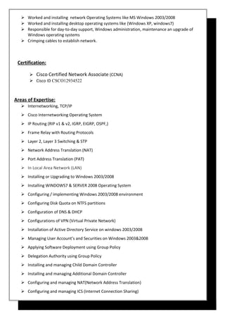  Worked and installing network Operating Systems like MS Windows 2003/2008
 Worked and installing desktop operating systems like (Windows XP, windows7)
 Responsible for day-to-day support, Windows administration, maintenance an upgrade of
Windows operating systems
 Crimping cables to establish network.
Certification:
 Cisco Certified Network Associate (CCNA)
 Cisco ID CSCO12934522
Areas of Expertise:
 Internetworking, TCP/IP
 Cisco Internetworking Operating System
 IP Routing (RIP v1 & v2, IGRP, EIGRP, OSPF,)
 Frame Relay with Routing Protocols
 Layer 2, Layer 3 Switching & STP
 Network Address Translation (NAT)
 Port Address Translation (PAT)
 In Local Area Network (LAN)
 Installing or Upgrading to Windows 2003/2008
 Installing WINDOWS7 & SERVER 2008 Operating System
 Configuring / implementing Windows 2003/2008 environment
 Configuring Disk Quota on NTFS partitions
 Configuration of DNS & DHCP
 Configurations of VPN (Virtual Private Network)
 Installation of Active Directory Service on windows 2003/2008
 Managing User Account’s and Securities on Windows 2003&2008
 Applying Software Deployment using Group Policy
 Delegation Authority using Group Policy
 Installing and managing Child Domain Controller
 Installing and managing Additional Domain Controller
 Configuring and managing NAT(Network Address Translation)
 Configuring and managing ICS (Internet Connection Sharing)
 