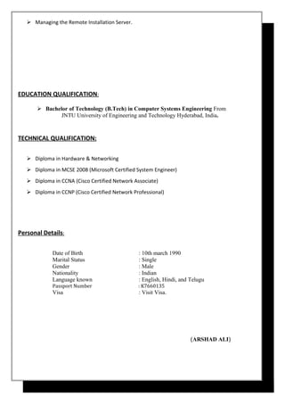  Managing the Remote Installation Server.
EDUCATION QUALIFICATION:
 Bachelor of Technology (B.Tech) in Computer Systems Engineering From
JNTU University of Engineering and Technology Hyderabad, India.
TECHNICAL QUALIFICATION:
 Diploma in Hardware & Networking
 Diploma in MCSE 2008 (Microsoft Certified System Engineer)
 Diploma in CCNA (Cisco Certified Network Associate)
 Diploma in CCNP (Cisco Certified Network Professional)
Personal Details:
Date of Birth : 10th march 1990
Marital Status : Single
Gender : Male
Nationality : Indian
Language known : English, Hindi, and Telugu
Passport Number : K7660135
Visa : Visit Visa.
(ARSHAD ALI)
 