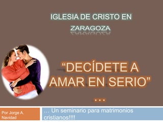 “Decídete a amar en serio” … … Un seminario para matrimonios cristianos!!!! IGLESIA DE CRISTO EN ZARAGOZA Por Jorge A. Navidad 